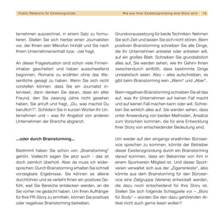 Public Relations für E x i s t e n z g r ü n d e r        W i e a u s I h re r E x i s t e n z g r ü n d u n g e i n e S t o r y wird   16




ternehmen auszeichnet, in einem Satz zu formu-         Grundvoraussetzung für beide Techniken: Nehmen
lieren. Stellen Sie sich hierbei einen Journalisten    Sie sich Zeit und lassen Sie sich nicht stören. Beim
vor, der Ihnen sein Mikrofon hinhält und Sie nach      positiven Brainstorming schreiben Sie alle Dinge,
Ihrem Unternehmensinhalt bzw. -ziel fragt.             die Ihr Unternehmen anbietet oder anbieten will,
                                                       auf ein großes Blatt. Schreiben Sie grundsätzlich
An dieser Fragesituation sind schon viele Firmen-      alles auf, Sie werden sehen, wie Ihr Gehirn Ihnen
inhaber gescheitert und haben ausschweifend            zwischendurch einflößt, dass bestimmte Dinge
begonnen, Romane zu erzählen ohne das We-              unrealistisch seien. Also – alles aufschreiben, es
sentliche gesagt zu haben. Wenn Sie sich nicht         gibt beim Brainstorming kein „Wenn“ und „Aber“.
vorstellen können, dass Sie ein Journalist in-
terviewt, dann denken Sie daran, dass ein alter        Beim negativen Brainstorming schreiben Sie all das
Freund, den Sie zwanzig Jahre nicht gesehen            auf, was Ihr Unternehmen auf keinen Fall macht
haben, Sie anruft und fragt, „Du, was machst Du        und auf keinen Fall machen kann oder will. Schrei-
beruflich?“. Schildern Sie in kurzen Worten Ihr Un-    ben Sie wirklich alles auf. Sie werden sehen, dass
ternehmen und – was Ihr Angebot von anderen            unter Anwendung von beiden Methoden, Ansätze
Unternehmen der Branche abgrenzt.                      zum Vorschein kommen, die für eine Entwicklung
                                                       Ihrer Story von entscheidender Bedeutung sind.

...oder durch Brainstorming...                         Um wieder auf den eingangs erwähnten Büroser-
                                                       vice sprechen zu kommen, könnte der Betreiber
Bestimmt haben Sie schon von „Brainstorming“           dieser Existenzgründung durch ein Brainstorming
gehört. Vielleicht sagen Sie jetzt auch - das ist      darauf kommen, dass ein Bekannter von ihm in
doch ziemlich überholt. Aber da muss ich wider-        einem Sportverein Mitglied ist. Und dieser Sport-
sprechen: Durch Brainstorming erhalten Sie schnell     verein verwaltet sich aus der „Zigarrenkiste“, also
vorzeigbare Ergebnisse, Sie können es alleine          könnte aus dem Brainstorming für den Büroser-
durchführen und es verleiht Ihnen ein positives Ge-    vice eine Zielgruppe (Vereine) entwickelt werden,
fühl, weil Sie Bereiche entdecken werden, an die       die dazu noch entscheidend für Ihre Story ist.
Sie vorher nie gedacht haben. Um Ihren Aufhänger       Stellen Sie sich folgende Schlagzeile vor – „Büro
für Ihre PR-Story zu ermitteln, können Sie positives   für Body“ – würden Sie den dazu gehörenden Ar-
oder negatives Brainstorming betreiben.                tikel nicht auch gerne lesen wollen?
 