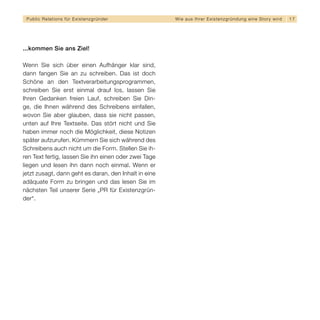 Public Relations für E x i s t e n z g r ü n d e r    W i e a u s I h re r E x i s t e n z g r ü n d u n g e i n e S t o r y wird   17




...kommen Sie ans Ziel!

Wenn Sie sich über einen Aufhänger klar sind,
dann fangen Sie an zu schreiben. Das ist doch
Schöne an den Textverarbeitungsprogrammen,
schreiben Sie erst einmal drauf los, lassen Sie
Ihren Gedanken freien Lauf, schreiben Sie Din-
ge, die Ihnen während des Schreibens einfallen,
wovon Sie aber glauben, dass sie nicht passen,
unten auf Ihre Textseite. Das stört nicht und Sie
haben immer noch die Möglichkeit, diese Notizen
später aufzurufen. Kümmern Sie sich während des
Schreibens auch nicht um die Form. Stellen Sie ih-
ren Text fertig, lassen Sie ihn einen oder zwei Tage
liegen und lesen ihn dann noch einmal. Wenn er
jetzt zusagt, dann geht es daran, den Inhalt in eine
adäquate Form zu bringen und das lesen Sie im
nächsten Teil unserer Serie „PR für Existenzgrün-
der“.
 