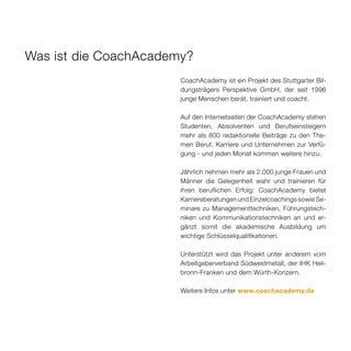 Was ist die CoachAcademy?
                       CoachAcademy ist ein Projekt des Stuttgarter Bil-
                       dungsträgers Perspektive GmbH, der seit 1996
                       junge Menschen berät, trainiert und coacht.

                       Auf den Internetseiten der CoachAcademy stehen
                       Studenten, Absolventen und Berufseinsteigern
                       mehr als 800 redaktionelle Beiträge zu den The-
                       men Beruf, Karriere und Unternehmen zur Verfü-
                       gung - und jeden Monat kommen weitere hinzu.

                       Jährlich nehmen mehr als 2.000 junge Frauen und
                       Männer die Gelegenheit wahr und trainieren für
                       ihren beruflichen Erfolg: CoachAcademy bietet
                       Karriereberatungen und Einzelcoachings sowie Se-
                       minare zu Managementtechniken, Führungstech-
                       niken und Kommunikationstechniken an und er-
                       gänzt somit die akademische Ausbildung um
                       wichtige Schlüsselqualifikationen.

                       Unterstützt wird das Projekt unter anderem vom
                       Arbeitgeberverband Südwestmetall, der IHK Heil-
                       bronn-Franken und dem Würth-Konzern.

                       Weitere Infos unter www.coachacademy.de
 