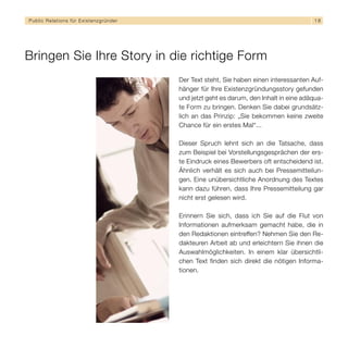 Public Relations für E x i s t e n z g r ü n d e r                                                  18




Bringen Sie Ihre Story in die richtige Form
                                                     Der Text steht, Sie haben einen interessanten Auf-
                                                     hänger für Ihre Existenzgründungsstory gefunden
                                                     und jetzt geht es darum, den Inhalt in eine adäqua-
                                                     te Form zu bringen. Denken Sie dabei grundsätz-
                                                     lich an das Prinzip: „Sie bekommen keine zweite
                                                     Chance für ein erstes Mal“...

                                                     Dieser Spruch lehnt sich an die Tatsache, dass
                                                     zum Beispiel bei Vorstellungsgesprächen der ers-
                                                     te Eindruck eines Bewerbers oft entscheidend ist.
                                                     Ähnlich verhält es sich auch bei Pressemitteilun-
                                                     gen. Eine unübersichtliche Anordnung des Textes
                                                     kann dazu führen, dass Ihre Pressemitteilung gar
                                                     nicht erst gelesen wird.

                                                     Erinnern Sie sich, dass ich Sie auf die Flut von
                                                     Informationen aufmerksam gemacht habe, die in
                                                     den Redaktionen eintreffen? Nehmen Sie den Re-
                                                     dakteuren Arbeit ab und erleichtern Sie ihnen die
                                                     Auswahlmöglichkeiten. In einem klar übersichtli-
                                                     chen Text finden sich direkt die nötigen Informa-
                                                     tionen.
 
