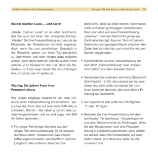 Public Relations für E x i s t e n z g r ü n d e r            B r i n g e n S i e I h re S t o r y i n d i e r i c h t i g e F orm   19




Kleider machen Leute.... und Texte!                      dabei bitte, dass sie einen breiten Rand haben
                                                         sollte und einen großzügigen Zeilenabstand.
„Kleider machen Leute“ ist ein altes Sprichwort,         Kein Journalist wird eine Pressemitteilung
das Sie auch auf Ihren Text anwenden können.             „ablehnen“, weil der Rand nicht genau vier
„Kleiden“ Sie Ihre Pressemitteilung so, dass sie die     Zentimeter beträgt. Aber ein Text mit breitem
Mitarbeiter der Redaktionen förmlich anspringt.          Seitenrand und genügend Raum zwischen den
Auch wenn Sie zum persönlichen Gespräch in               Zeilen liest sich leichter, auch sind Korrekturen
die Redaktion gehen, um Ihren Text persönlich            leichter anzubringen.
zu überreichen und noch einiges dazu erläutern
wollen, auch dann sollte Ihr Text die äußere Form      • Kennzeichnen Sie Ihre Pressemitteilung mit
wahren. Zum Beispiel für den Fall, dass der Re-          dem Wort „Pressemitteilung“ oder „Presse-
dakteur zu Ihnen sagt, lassen Sie die Unterlagen         information“ und dem aktuellen Datum.
hier, ich schau sie mir später an.
                                                       • Verwenden Sie außerdem eine fette Überschrift
                                                         (Schriftgröße 18-20), die maximal ein bis zwei
Wichtig: Die äußere Form Ihrer                           Zeilen lang sein sollte und setzen Sie noch
Pressemitteilung                                         einen Untertitel darunter, also eine nähere Er-
                                                         klärung zur Überschrift.
Wie bereits eingangs erwähnt ist der erste Ein-
druck einer Pressemitteilung entscheidend. Ver-        • Der eigentliche Text sollte bei Schriftgröße
suchen Sie, Ihren Text auf eine Seite (DIN A4) zu        11 oder 12 liegen.
schreiben. Stimmt - Sie haben ja schon alles zu-
sammengeschrieben und es sind sogar drei DIN           • Beenden Sie ihre Pressemitteilung mit dem
A4 Seiten geworden...                                    wichtigsten Teil überhaupt - Ansprechpartner
                                                         und eine Telefonnummer für Rückfragen. Wenn
• Für diesen Fall fertigen Sie bitte aus dem             Sie den Redaktionen noch eine Pressemit-
  langen Text eine Kurzfassung. Es ist übrigens          teilung in Langform präsentieren, dann achten
  durchaus üblich, Redaktionen zwei Presse-              Sie darauf, dass Ihre Kontaktdaten auf allen
  mitteilungen anzubieten, eine Kurzform und eine        Seiten stehen und dass Ihre Seiten durch-
  Langform. Rein äußerlich beachten Sie                  numeriert sind.
 