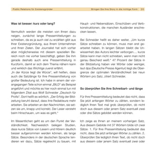 Public Relations für E x i s t e n z g r ü n d e r              B r i n g e n S i e I h re S t o r y i n d i e r i c h t i g e F orm   20




Was ist besser: kurz oder lang?                          Haupt- und Nebensätzen, Einschüben und Verb-
                                                         konstruktionen, die manchen Ausländer erschre-
Vermutlich werden die meisten von Ihnen dazu             cken lassen.
neigen, zunächst lange Pressemitteilungen zu
schreiben, da es ja auch viel zu erzählen gibt aus       Bei Schneider heißt es daher weiter, „Um kurze
Ihrer Existenzgründung, aus Ihrem Unternehmen            Sätze schreiben zu können, muss man erst ge-
und Ihren Zielen. Der Journalist hat sich vorher         arbeitet haben. In langen Sätzen bleibt die Un-
aber möglicherweise mit diesem speziellen Be-            wissenheit des Autors leichter verborgen.... kurze
reich noch nie vorher beschäftigt, geben Sie ihm         Sätze kann man nicht schreiben, wenn man nicht
gerade deshalb auch eine Pressemitteilung in             genau Bescheid weiß.“ 47 Prozent der Sätze in
Kurzform, damit er sich dem Thema nähern kann            der Bildzeitung haben vier Wörter oder weniger,
und wirklich das Wichtige zuerst erfährt.                laut dpa (Deutsche Presse Agentur) liegt die Ober-
„In der Kürze liegt die Würze“, will heißen, dass        grenze der optimalen Verständlichkeit bei neun
auch die Satzlänge für Ihre Pressemitteilung von         Wörtern pro Satz, zitiert Schneider.
großer Bedeutung ist. Ich habe in einem der vor-
angegangen Teile schon einmal „BILD“ als Beispiel
angeführt und möchte es hier noch einmal tun mit         So überprüfen Sie Ihre Schreibart- und länge
folgendem Zitat aus Wolf Schneider „Deutsch für
Profis“. Dort heißt es wörtlich, „Der Erfolg der Bild-   Für Ihre Pressemitteilung bedeutet das nicht, dass
zeitung beruht darauf, dass ihre Redakteure mehr         Sie jetzt anfangen Wörter zu zählen, sondern le-
arbeiten. Sie arbeiten an den Nachrichten, sie set-      diglich Ihren Text mal grob überprüfen, ob nicht
zen sie um, knapp und korrekt. Der Leser versteht        doch aus diesem oder jenem Satz eventuell zwei
beim Hinschauen, um was es geht.“                        oder drei Sätze gebildet werden können.

Im Wesentlichen geht es um den Punkt der Ver-            Ich zeige es Ihnen an meinem vorherigen Satz.
ständlichkeit. Nachweislich belegen Studien,             Aus diesem Gebilde mit 37 Wörtern bilde ich zwei
dass kurze Sätze von Lesern und Hörern deutlich          Sätze: 1. Für Ihre Pressemitteilung bedeutet das
besser aufgenommen werden können, als lange              nicht, dass Sie jetzt anfangen Wörter zu zählen. 2.
Sätze. Besonders in der deutschen Sprache ten-           Überprüfen Sie lediglich Ihren Text, ob nicht doch
dieren wir dazu, Sätze regelrecht zu bauen, mit          aus diesem oder jenem Satz eventuell zwei oder
 