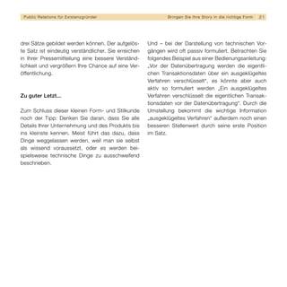 Public Relations für E x i s t e n z g r ü n d e r           B r i n g e n S i e I h re S t o r y i n d i e r i c h t i g e F orm   21




drei Sätze gebildet werden können. Der aufgelös-      Und – bei der Darstellung von technischen Vor-
te Satz ist eindeutig verständlicher. Sie erreichen   gängen wird oft passiv formuliert. Betrachten Sie
in Ihrer Pressemitteilung eine bessere Verständ-      folgendes Beispiel aus einer Bedienungsanleitung:
lichkeit und vergrößern Ihre Chance auf eine Ver-     „Vor der Datenübertragung werden die eigentli-
öffentlichung.                                        chen Transaktionsdaten über ein ausgeklügeltes
                                                      Verfahren verschlüsselt“, es könnte aber auch
                                                      aktiv so formuliert werden „Ein ausgeklügeltes
Zu guter Letzt...                                     Verfahren verschlüsselt die eigentlichen Transak-
                                                      tionsdaten vor der Datenübertragung“. Durch die
Zum Schluss dieser kleinen Form- und Stilkunde        Umstellung bekommt die wichtige Information
noch der Tipp: Denken Sie daran, dass Sie alle        „ausgeklügeltes Verfahren“ außerdem noch einen
Details Ihrer Unternehmung und des Produkts bis       besseren Stellenwert durch seine erste Position
ins kleinste kennen. Meist führt das dazu, dass       im Satz.
Dinge weggelassen werden, weil man sie selbst
als wissend voraussetzt, oder es werden bei-
spielsweise technische Dinge zu ausschweifend
beschrieben.
 