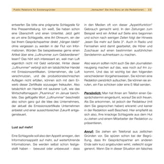 Public Relations für E x i s t e n z g r ü n d e r       „ Ve r k a u f e n “ S i e i h re S t o r y a n d i e R e d a k t i o n en.   23




entwerfen Sie bitte eine prägnante Schlagzeile für    in den Medien oft von dieser „Appetitfunktion“
Ihre Pressemitteilung. Ich weiß, Sie haben schon      Gebrauch gemacht wird. In den Zeitungen zum
eine Überschrift und einen Untertitel. Jetzt geht     Beispiel wird ein Artikel auf Seite eins begonnen
es um eine Schlagzeile, eine Art Ohrwurm, ein der     und schon nach wenigen Zeilen folgt der Hinweis
bei Ihrem Gesprächspartner direkt „hängen bleibt“     „lesen Sie mehr auf Seite 3“. Auch in Radio und
ohne vergessen zu werden in der Flut von Infor-       Fernsehen wird damit gearbeitet, die Hörer und
mationen. Würden Sie beispielsweise gerne einen       Zuschauer auf einen bestimmten ausführlichen
Artikel über eine „Luftnummer zum Geldverdienen“      Sendetermin aufmerksam zu machen.
lesen? Das hört sich interessant an, weil man Luft
eigentlich nicht mit Geld verbindet. Hinter dieser    Also warum sollten nicht auch Sie den Journalisten
„Luftnummer“ verbirgt sich ein tatsächlicher Handel   neugierig machen auf das, was noch auf ihn zu-
mit Emissionszertiﬁkaten. Unternehmen, die Luft       kommt. Und das ist wichtig bei den folgenden
verschmutzen, und die produktionstechnischen          verschiedenen Vorgehensweisen. Sie können eine
Auﬂagen nicht erfüllen, können sich mit dem Er-       Redaktion persönlich aufsuchen, Sie können sie an-
werb dieser Zertiﬁkate sozusagen freikaufen. Also     rufen, ein Fax schicken oder eine E-Mail senden.
tatsächlich ein Handel mit sauberer Luft, wie das
Wirtschaftsmagazin „Plusminus“ im Januar berich-      Persönlich: Man hat Ihnen am Telefon einen Ge-
tete. Das geﬂügelte Wort „Luftnummer“ beschreibt      sprächstermin eingeräumt, worauf Sie sich freuen.
also schon ganz gut die Idee des Unternehmers,        Als Sie ankommen, ist jedoch der Redakteur (mit
der aktuell die Emissionszertiﬁkate Unternehmen       dem Sie gesprochen haben) erkrankt und keiner
anbietet und einer aussichtsreichen Zukunft entge-    in der Redaktion weiß Bescheid. Hier empfiehlt es
gensteuert.                                           sich also, Ihre knackige Schlagzeile aus dem Hut
                                                      zu ziehen und einem Mitarbeiter der Redaktion zu
                                                      präsentieren.
Lust auf mehr!
                                                      Anruf: Sie ziehen ein Telefonat aus zeitlichen
Eine Schlagzeile soll also den Appetit anregen, den   Gründen vor. Sie spüren schon bei der Begrü-
Informationsappetit auf mehr, auf weiterführende      ßung, dass Ihr Gesprächspartner am anderen
Informationen. Sie werden selbst schon festge-        Ende sehr kurz angebunden wirkt, vielleicht sogar
stellt haben - bewusst oder unbewusst - dass          genervt. Wenn Sie in dieser Situation ein falsches
 