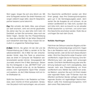 Public Relations für E x i s t e n z g r ü n d e r        „ Ve r k a u f e n “ S i e i h re S t o r y a n d i e R e d a k t i o n en.   24




Wort sagen, fangen Sie sich eine Abfuhr ein. Mit      Ihre Geschichte veröffentlicht werden soll. Wird
einer Schlagzeile wecken Sie direkt Interesse und     Ihnen gesagt, dass Ihre Existenzgründungsstory
sorgen vielleicht sogar dafür, dass Ihr Gesprächs-    ganz gut in die Samstagsausgabe passt, dann
partner bessere Laune bekommt.                        warten Sie die Ausgabe ab und schauen, ob sie
                                                      wirklich veröffentlicht ist. Falls nicht, wundern Sie
Fax: Wer schreibt, der bleibt. Alles, was schwarz     sich bitte nicht, denn es braucht nur ein aktueller
auf weiß erscheint, wirkt erst einmal glaubhafter.    Vorfall dazwischen zu kommen, und schon kann
Sie ziehen das Fax vor, aber bitte nicht mehr mit     Ihre Geschichte verschoben werden. Rufen Sie an
Deckblatt, auf dem Sie vermerken, dass noch vier      und fragen Sie nach dem Grund.
Seiten folgen. Senden Sie Ihre Pressemitteilung
so, dass das erste Blatt mit der fetten Überschrift
auch tatsächlich oben liegt. Dazu müssen Sie ver-     Notfalls: Nachfragen
mutlich in umgekehrter Reihenfolge faxen.
                                                      Falls Ihnen der Zeitraum zwischen Abgabe und Ver-
E-Mail: Stimmt, Sie gehen mit der Zeit und die        öffentlichung merkwürdig lange vorkommt, fragen
Pressemitteilung per E-Mail zu senden ist für Sie     Sie in der Redaktion nach, ob noch Informationen
selbstverständlich. Die E-Mail hat den entschei-      benötigt werden, oder ob Sie noch etwas erläutern
denden Vorteil, dass Ihre Texte so ankommen,          sollen. Wird Ihre Geschichte wider Erwarten nicht
dass sie direkt im Computer der Redaktion wei-        veröffentlicht, tragen Sie es mit Fassung. Eine Ver-
terverarbeitet werden können. Vorausgesetzt der       öffentlichung kann wie gesagt nicht erzwungen
Journalist erkennt Ihre E-Mail überhaupt. Setzen      werden. Eine Nicht-Veröffentlichung oder eine Ab-
Sie Ihre Schlagzeile in das „BETREFF-Feld“ und        lehnung bedeutet auch nicht zwangsläufig, dass
klären Sie eventuell vorher ab, ob die Redaktion      niemals mehr eine Pressemitteilung von Ihnen
erstens nicht irgendwelche Spam-Filter einsetzt       veröffentlicht wird. Wählen Sie vielleicht ein ande-
und zweitens, ob die E-Mail Adresse nicht ein to-     res Medium, sprechen Sie auch mit Ihrem lokalen
ter Briefkasten ist.                                  oder regionalen Radio- oder TV-Sender. Auch die
                                                      öffentlich-rechtlichen Sender verfügen meist über
Stößt Ihre Geschichte in der Redaktion auf Inter-     regionale Studios mit regelmäßigen Nachrichten.
esse, dann möchte ich Ihnen gratulieren. Versäu-      Warum sollte Ihre Existenzgründungsstory nicht
men Sie jedoch nicht nachzufragen, wie und wann       darin einen Platz bekommen?
 