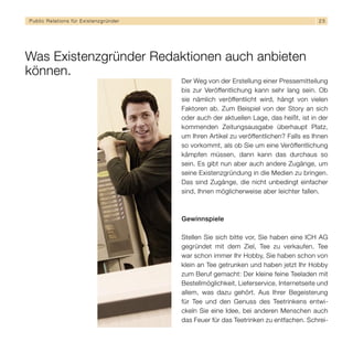 Public Relations für E x i s t e n z g r ü n d e r                                                   25




Was Existenzgründer Redaktionen auch anbieten
können.
                                                     Der Weg von der Erstellung einer Pressemitteilung
                                                     bis zur Veröffentlichung kann sehr lang sein. Ob
                                                     sie nämlich veröffentlicht wird, hängt von vielen
                                                     Faktoren ab. Zum Beispiel von der Story an sich
                                                     oder auch der aktuellen Lage, das heißt, ist in der
                                                     kommenden Zeitungsausgabe überhaupt Platz,
                                                     um Ihren Artikel zu veröffentlichen? Falls es Ihnen
                                                     so vorkommt, als ob Sie um eine Veröffentlichung
                                                     kämpfen müssen, dann kann das durchaus so
                                                     sein. Es gibt nun aber auch andere Zugänge, um
                                                     seine Existenzgründung in die Medien zu bringen.
                                                     Das sind Zugänge, die nicht unbedingt einfacher
                                                     sind, Ihnen möglicherweise aber leichter fallen.



                                                     Gewinnspiele

                                                     Stellen Sie sich bitte vor, Sie haben eine ICH AG
                                                     gegründet mit dem Ziel, Tee zu verkaufen. Tee
                                                     war schon immer Ihr Hobby, Sie haben schon von
                                                     klein an Tee getrunken und haben jetzt Ihr Hobby
                                                     zum Beruf gemacht: Der kleine feine Teeladen mit
                                                     Bestellmöglichkeit, Lieferservice, Internetseite und
                                                     allem, was dazu gehört. Aus Ihrer Begeisterung
                                                     für Tee und den Genuss des Teetrinkens entwi-
                                                     ckeln Sie eine Idee, bei anderen Menschen auch
                                                     das Feuer für das Teetrinken zu entfachen. Schrei-
 