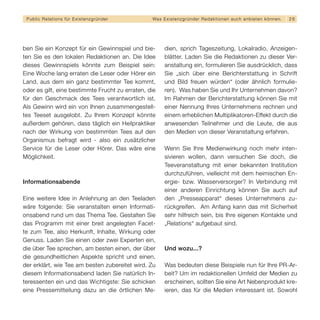 Public Relations für E x i s t e n z g r ü n d e r   Wa s E x i s t e n z g r ü n d e r R e d a k t i o n e n a u c h a n b i e t e n k ö n n en.   26




ben Sie ein Konzept für ein Gewinnspiel und bie-              dien, sprich Tageszeitung, Lokalradio, Anzeigen-
ten Sie es den lokalen Redaktionen an. Die Idee               blätter. Laden Sie die Redaktionen zu dieser Ver-
dieses Gewinnspiels könnte zum Beispiel sein:                 anstaltung ein, formulieren Sie ausdrücklich, dass
Eine Woche lang erraten die Leser oder Hörer ein              Sie „sich über eine Berichterstattung in Schrift
Land, aus dem ein ganz bestimmter Tee kommt,                  und Bild freuen würden“ (oder ähnlich formulie-
oder es gilt, eine bestimmte Frucht zu erraten, die           ren). Was haben Sie und Ihr Unternehmen davon?
für den Geschmack des Tees verantwortlich ist.                Im Rahmen der Berichterstattung können Sie mit
Als Gewinn wird ein von Ihnen zusammengestell-                einer Nennung Ihres Unternehmens rechnen und
tes Teeset ausgelobt. Zu Ihrem Konzept könnte                 einem erheblichen Multiplikatoren-Effekt durch die
außerdem gehören, dass täglich ein Heilpraktiker              anwesenden Teilnehmer und die Leute, die aus
nach der Wirkung von bestimmten Tees auf den                  den Medien von dieser Veranstaltung erfahren.
Organismus befragt wird - also ein zusätzlicher
Service für die Leser oder Hörer. Das wäre eine               Wenn Sie Ihre Medienwirkung noch mehr inten-
Möglichkeit.                                                  sivieren wollen, dann versuchen Sie doch, die
                                                              Teeveranstaltung mit einer bekannten Institution
                                                              durchzuführen, vielleicht mit dem heimischen En-
Informationsabende                                            ergie- bzw. Wasserversorger? In Verbindung mit
                                                              einer anderen Einrichtung können Sie auch auf
Eine weitere Idee in Anlehnung an den Teeladen                den „Presseapparat“ dieses Unternehmens zu-
wäre folgende: Sie veranstalten einen Informati-              rückgreifen. Am Anfang kann das mit Sicherheit
onsabend rund um das Thema Tee. Gestalten Sie                 sehr hilfreich sein, bis Ihre eigenen Kontakte und
das Programm mit einer breit angelegten Facet-                „Relations“ aufgebaut sind.
te zum Tee, also Herkunft, Inhalte, Wirkung oder
Genuss. Laden Sie einen oder zwei Experten ein,
die über Tee sprechen, am besten einen, der über              Und wozu...?
die gesundheitlichen Aspekte spricht und einen,
der erklärt, wie Tee am besten zubereitet wird. Zu            Was bedeuten diese Beispiele nun für Ihre PR-Ar-
diesem Informationsabend laden Sie natürlich In-              beit? Um im redaktionellen Umfeld der Medien zu
teressenten ein und das Wichtigste: Sie schicken              erscheinen, sollten Sie eine Art Nebenprodukt kre-
eine Pressemitteilung dazu an die örtlichen Me-               ieren, das für die Medien interessant ist. Sowohl
 