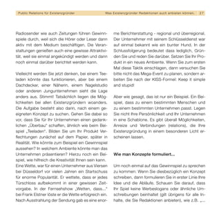 Public Relations für E x i s t e n z g r ü n d e r   Wa s E x i s t e n z g r ü n d e r R e d a k t i o n e n a u c h a n b i e t e n k ö n n en.   27




Radiosender wie auch Zeitungen führen Gewinn-                 me Berichterstattung - regional und überregional.
spiele durch, weil sich die Hörer oder Leser dann             Der Unternehmer mit seinem Schlüsseldienst war
aktiv mit dem Medium beschäftigen. Die Veran-                 auf einmal bekannt wie ein bunter Hund. In der
staltungen genießen auch eine gewisse Attraktivi-             Schlussfolgerung bedeutet dass lediglich, Grün-
tät, weil sie einmal angekündigt werden und dann              den Sie und reden Sie darüber. Setzen Sie Ihr Pro-
noch einmal darüber berichtet werden kann.                    dukt in ein neues Ambiente. Wenn Sie zum ersten
                                                              Mal diese Taktik einschlagen, dann versuchen Sie
Vielleicht werden Sie jetzt denken, bei einem Tee-            bitte nicht das Mega-Event zu planen, sondern ar-
laden könnte das funktionieren, aber bei einem                beiten Sie nach der KISS-Formel: Keep it simple
Dachdecker, einer Näherin, einem Nagelstudio                  and stupid!
oder anderen Jungunternehmen sieht die Lage
anders aus. Stimmt! Tatsächlich liegen die Mög-               Aber wie gesagt, das ist nur ein Beispiel. Ein Bei-
lichkeiten bei allen Existenzgründern woanders.               spiel, dass zu einem bestimmten Menschen und
Die Aufgabe besteht also darin, nach einem ge-                zu einem bestimmten Unternehmen passt. Legen
eigneten Konzept zu suchen. Gehen Sie dabei so                Sie nicht Ihre Persönlichkeit und Ihr Unternehmen
vor, dass Sie für Ihr Unternehmen einen gedank-               in eine Schablone. Es gibt überall Möglichkeiten,
lichen „Überbau“ schaffen, ähnlich wie beim Bei-              Anreize und Verbindungen (relations), die Ihre
spiel „Teeladen“. Bilden Sie um Ihr Produkt Ver-              Existenzgründung in einem besonderen Licht er-
flechtungen zunächst auf dem Papier, später in                scheinen lassen.
Realität. Wie könnte zum Beispiel ein Gewinnspiel
aussehen? In welchem Ambiente könnte man das
Unternehmen präsentieren? Hierzu noch ein Bei-                Wie man Konzepte formuliert...
spiel, wie hilfreich die Kreativität Ihnen sein kann.
Eine Wette, war für einen Unternehmer aus Viersen             Um noch einmal auf das Gewinnspiel zu sprechen
bei Düsseldorf vor vielen Jahren ein Startschuss              zu kommen: Wenn Sie diesbezüglich ein Konzept
für enorme Popularität. Er wettete, dass er jedes             schreiben, dann formulieren Sie in erster Linie Ihre
Türschloss aufbekommt in einer gewissen Zeit-                 Idee und die Abläufe. Schauen Sie darauf, dass
vorgabe. In der Fernsehshow „Wetten, dass...“                 Ihr Spiel keine Werbeslogans oder ähnliche Um-
bei Frank Elstner löste er die Wette erfolgreich ein.         schreibungen beinhaltet (gilt übrigens für alle In-
Nach Ausstrahlung der Sendung gab es eine enor-               halte, die Sie Redaktionen anbieten), wie z.B. „...
 