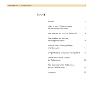 Public Relations für E x i s t e n z g r ü n d e r                                                          1




                                                     Inhalt
                                                              Vorwort                                        2

                                                              News to use – Existenzgründer
                                                              als Nachrichtenlieferanten                     3

                                                              Wer, was und wo sind Ihre Relations?           6

                                                              Wer sind Ihre Medien- und
                                                              Ihre Ansprechpartner?                         10

                                                              Wie aus Ihrer Existenzgründung
                                                              eine Story wird                               14

                                                              Bringen Sie Ihre Story in die richtige Form   18

                                                              „Verkaufen“ Sie ihre Story an
                                                              die Redaktionen.                              22

                                                              Was Existenzgründer Redaktionen
                                                              auch anbieten können.                         25

                                                              Impressum                                     29
 