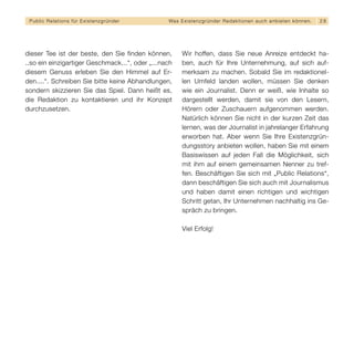 Public Relations für E x i s t e n z g r ü n d e r   Wa s E x i s t e n z g r ü n d e r R e d a k t i o n e n a u c h a n b i e t e n k ö n n en.   28




dieser Tee ist der beste, den Sie finden können,              Wir hoffen, dass Sie neue Anreize entdeckt ha-
..so ein einzigartiger Geschmack...“, oder „...nach           ben, auch für Ihre Unternehmung, auf sich auf-
diesem Genuss erleben Sie den Himmel auf Er-                  merksam zu machen. Sobald Sie im redaktionel-
den....“. Schreiben Sie bitte keine Abhandlungen,             len Umfeld landen wollen, müssen Sie denken
sondern skizzieren Sie das Spiel. Dann heißt es,              wie ein Journalist. Denn er weiß, wie Inhalte so
die Redaktion zu kontaktieren und ihr Konzept                 dargestellt werden, damit sie von den Lesern,
durchzusetzen.                                                Hörern oder Zuschauern aufgenommen werden.
                                                              Natürlich können Sie nicht in der kurzen Zeit das
                                                              lernen, was der Journalist in jahrelanger Erfahrung
                                                              erworben hat. Aber wenn Sie Ihre Existenzgrün-
                                                              dungsstory anbieten wollen, haben Sie mit einem
                                                              Basiswissen auf jeden Fall die Möglichkeit, sich
                                                              mit ihm auf einem gemeinsamen Nenner zu tref-
                                                              fen. Beschäftigen Sie sich mit „Public Relations“,
                                                              dann beschäftigen Sie sich auch mit Journalismus
                                                              und haben damit einen richtigen und wichtigen
                                                              Schritt getan, Ihr Unternehmen nachhaltig ins Ge-
                                                              spräch zu bringen.

                                                              Viel Erfolg!
 