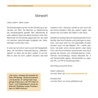 Public Relations für E x i s t e n z g r ü n d e r                                                              2




                                                      Vorwort
Liebe Leserin, lieber Leser!

Die Bundesregierung hat mit der Schaffung so ge-                meistens nicht. Genauso verhält es sich auch bei
nannter „Ich AGs“ die Weichen zur Bekämpfung                    der Kommunikation: Was Sie „selbst“ regeln, das
der Arbeitslosigkeit gestellt. Wer selbständig ist              wissen Sie und halten die Fäden in der Hand.
oder vielleicht seine berufliche Existenz unter dem
Mantel der Ich AG bereits gegründet hat, der weiß               Deshalb ist es besonders für Existenzgründer enorm
mit welchen vielschichtigen Aufgaben der „Selb-                 wichtig, über ihre Produkte und Leistungen zu spre-
ständige“ konfrontiert wird.                                    chen, und zwar nicht nur mit potenziellen Kunden
                                                                sondern auch mit den Medien. PR – public rela-
Er oder sie hat schon nach kurzer Zeit festgestellt,            tions, hat jeder schon einmal gehört, aber diese
dass die berufliche Herausforderung „Selbstän-                  Form der Kommunikation anzuwenden wird doch
digkeit“ vor allem viel mit dem „selbst“ zu tun hat.            gerade bei kleinen und mittelständischen Unter-
Was er oder sie nicht „selbst“ anpackt, das läuft               nehmen vernachlässigt. Dieses eBooklet No. 5
                                                                soll Denkanstöße geben, Denkanstöße zur eige-
                                                                nen PR, zur PR für Existenzgründer...

                                                                Viel Erfolg wünschen Ihnen

                                                                Heiko Lüdemann
                                                                und das Team der www.coachacademy.de
  „Der Autor: Andreas Ryll arbeitet als
  freier PR Berater, Hörfunkmoderator
                                                                Andreas Ryll
  und Sprecher. Er verfügt über lang-
  jährige Erfahrung in der PR Arbeit im                         und das Team von www.ryllrelations.de
  Sport- und Freizeitbereich sowie als
  leitender Redakteur eines Privatsen-
  ders im NRW-Hörfunk.“
 
