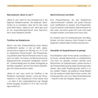 Public Relations für E x i s t e n z g r ü n d e r                                        N e w s t o use   4




Was bedeutet „News to use“?                              Nachrichtenwert vermitteln

„News to use“ steht für eine Schlagformel in der         Eine Pressemitteilung, die den Redaktionen
täglichen Redaktionsarbeit. Sie bedeutet, Nach-          „Nachrichtenwert“ anbietet, hat große Chancen
richten so zu schreiben, dass Sie für den Leser          auch veröffentlicht zu werden. Eine Pressemittei-
einen Wert haben. „News to use“ steht aber auch          lung mit deutlich erkennbarem Gebrauchswert für
für ein Ausscheidungskriterium einer Nachricht,          den Leser und einem guten Stil muss nicht stark
die in einer Redaktion eintrifft.                        korrigiert werden und kostet somit kaum Zeit.

                                                         So entsteht auch für Existenzgründer eine Mög-
Türöffner bei Redaktionen                                lichkeit, mit ihrer Leistung, ihrem Produkt im heiß
                                                         begehrten redaktionellen Umfeld aufzutauchen.
Warum soll eine Pressemitteilung eines Vereins
veröffentlicht werden, in der es heißt: „Baby-
schwimmkurs beginnt am Montag um 15.15 Uhr               Aktualität mit Gesprächswert ist gefragt
im städtischen Schwimmbad“. Die Pressemittei-
lung bekäme aber Nachrichtenwert (news to use),          Eine Redaktion steht immer wieder aufs Neue un-
wenn es hieße „Turnverein auf Nachwuchssuche:            ter Druck, aktuelle Nachrichten zu veröffentlichen
Babyschwimmen entwickelt Fähigkeiten schnel-             und nicht nur aktuelle, sondern vielmehr auch
ler“. Unterschwellig wird mit dieser Schlagzeile an      Nachrichten mit Gesprächswert. Dieser könnte in
die Eltern appelliert, die bei ihren kleinen Sprößlin-   der Pressemitteilung eines jeden Existenzgründers
gen früh etwas erreichen wollen.                         stehen, denn jeder Existenzgründer wohnt in ei-
                                                         ner „lokalen“ Region, die wiederum lokale Medien
„News to use“ kann somit als Türöffner in die            hat, die wiederum lokale Nachrichten suchen. Der
Redaktion verstanden werden, zumal der Perso-            Existenzgründer wird zum Nachrichtenlieferanten
nalstamm in den Redaktionen immer kleiner wird           - natürlich unter der Vorgabe „News to use“.
- vor allem in den Lokalredaktionen (vgl. Spiegel
Artikel Ausgabe 43/2003 S.116 ff „Nur noch Bil-
ligjournalismus“).
 