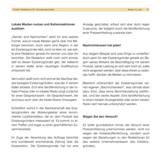Public Relations für E x i s t e n z g r ü n d e r                                          N e w s t o use   5




Lokale Medien nutzen und Kettenreaktionen                Anzeige geschaltet, erfreut sich aber doch regen
auslösen                                                 Zuspruchs, der lediglich durch die Veröffentlichung
                                                         einer Pressemitteilung zustande kam.
„Namen sind Nachrichten“ steht für eine weitere
Formel, warum lokale Medien gerne über ihre Mit-
bürger berichten. Auch wenn eine Region, in der          Nachrichtenwert hat jeder!
ein Existenzgründer lebt, noch so klein ist, wie soll-
te eine Redaktion gerade ihn kennen und über ihn         Aus obigem Beispiel sind zwei Dinge zu schließen:
berichten. Die Redaktion weiß noch nicht einmal,         Auch wenn für den Existenzgründer gerade am Be-
daß es diesen Existenzgründer gibt, der vielleicht       ginn seines Wirkens die Beschäftigung mit seinem
in seinem Keller einen neuartigen Grafﬁtischutz          Produkt, seiner Leistung an sich sehr hoch ist, sollte
entwickelt hat.                                          nicht vergessen werden, über diese Arbeit zu reden,
                                                         das heißt, darüber die Medien zu informieren.
Vermutlich weiß noch nicht einmal der Nachbar die-
ses besagten Existenzgründers, was der in seinem         Meistens unterschätzt der Existenzgründer sei-
Keller arbeitet. Erst eine Veröffentlichung in der lo-   nen eigenen „Nachrichtenwert“, was oftmals eben
kalen Presse oder im lokalen Radio sorgt zunächst        dazu führt, dass keine Berichterstattung stattfin-
für einen Gesprächswert - ein Gesprächswert, der         det. Und der zweite Aspekt: Eine Veröffentlichung
durchaus auch über die lokale Ebene hinausgeht.          in einem lokalen Anzeigenblatt oder einem lokalen
                                                         Radio darf niemals unterschätzt werden.
Schließlich wohnt in der Nachbarschaft des Exis-
tenzgründers der Abteilungsleiter eines renom-
mierten Lackherstellers, der an dem Produkt des          Wagen Sie den Versuch!
Existenzgründers interessiert ist. Es kommt zu ei-
nem Treffen und sogar zu einer geschäftlichen Zu-        Es sollte grundsätzlich immer der Versuch einer
sammenarbeit.                                            Pressemitteilung unternommen werden, nicht nur
                                                         wegen der Initialveröffentlichung, sondern auch
Im Zuge der Abwicklung des Auftrags berichtet            wegen der Beziehungen zu den Redaktionen für
eine bundesweit erscheinende Zeitung über die            das weitere Unternehmerdasein des Existenz-
Kooperation. Der Existenzgründer hat nie eine            gründers.
 