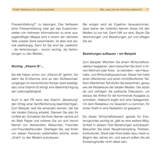 Public Relations für E x i s t e n z g r ü n d e r                We r, w a s u n d w o s i n d I h re re l a t i o ns?   7




Pressemitteilung?“ zu besorgen. Das Verfassen         Bei einigen wird als Ergebnis herauskommen,
einer Pressemitteilung oder gar das Zusammen-         dass keiner der notierten Namen etwas mit den
stellen von mehreren Informationen zu einer aus-      Medien zu tun hat. Dann hilft nur eins: Bauen Sie
sagekräftigen Mappe wird in einem der nächsten        Verbindungen und Beziehungen auf und pflegen
Teile unserer Serie beschrieben, ist aber erst ein-   Sie sie.
mal zweitrangig. Denn für Sie sind die „relations“
- die Verbindungen - enorm wichtig, die Verbin-
dungen zu den Medien.                                 Beziehungen aufbauen – ein Beispiel

                                                      Zum Beispiel: Möchten Sie einem Wirtschaftsre-
Wichtig: „Vitamin B“...                               dakteur begegnen, dann besuchen Sie doch in Ih-
                                                      rem Wohnort oder Kreis - je nachdem - den Haus-
Sie alle haben schon von „Vitamin-B“ gehört. Vor      halts- und Wirtschaftsausschuss. Dieser hat meist
allem die B-Vitamine sind an den Stoffwechsel-        einen öffentlichen und einen nichtöffentlichen Teil.
vorgängen im menschlichen Körper stark beteiligt,     Dem öffentlichen Teil dürfen Sie beiwohnen, genau
also ohne Vitamin-B erfolgt eine Beeinträchtigung     wie die Redakteure der lokalen Medien. Die sitzen
der Leistungsfähigkeit.                               da und verfolgen die politische Diskussion, um
                                                      daraus die Artikel für die kommende Ausgabe zu
Auch in den PR kann das Vitamin „Beziehung“           schreiben. Vielleicht ergibt sich eine Gelegenheit,
den Erfolg einer Veröffentlichung beeinträchtigen.    mit dem Redakteur ins Gespräch zu kommen. Ihr
Zum Beispiel, weil Sie jemanden kennen, der bei       erster Draht in eine Redaktion ist gespannt.
der lokalen Zeitung arbeitet. Stecken Sie also Ihr
Umfeld ab: Schreiben Sie Ihren Namen zentral auf      Da dieser Wirtschaftsbereich gerade für Exis-
ein Blatt Papier und notieren Sie um sich herum       tenzgründer wichtig ist, gibt es eine weitere Mög-
Namen von Verwandten, Bekannten, Freunden             lichkeit in diesem Feld Beziehungen aufzubauen:
und Freundesfreunden. Überlegen Sie, wer Ihnen        Besuchen Sie einen Neujahrsempfang. Parteien,
von diesen Personen weiterhelfen könnte, einen        Institutionen, Stadt oder Kreis laden dazu meist zu
„Draht“ zu den Medien aufzubauen.                     Beginn des Jahres ein, und warum sollten Sie als
                                                      Existenzgründer nicht dabei sein.
 