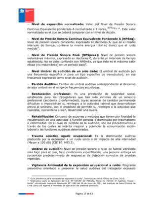 Página 17 de 63
- Nivel de exposición normalizado: Valor del Nivel de Presión Sonora
Continuo Equivalente ponderado A normalizado a 8 horas, h
NPSeq8 14
. Este valor
normalizado es el que se deberá comparar con el Nivel de Acción.
- Nivel de Presión Sonora Continuo Equivalente Ponderado A (NPSeq):
Nivel de presión sonora constante, expresado en decibeles A, que en el mismo
intervalo de tiempo, contiene la misma energía total (o dosis) que el ruido
medido15
.
- Nivel de Presión Sonora Peak (NPSpeak): Nivel de presión sonora
instantánea máxima, expresado en decibeles C, durante un intervalo de tiempo
establecido. No se debe confundir con NPSmáx, ya que éste es el máximo valor
eficaz (no instantáneo) en un período dado8
.
- Nivel Umbral de audición de un oído dado: El umbral de audición (en
una frecuencia específica y para un tipo específico de transductor), en esa
frecuencia expresado como nivel de audición.
- Pérdida Auditiva: Cambio de umbral auditivo correspondiente al descenso
de este umbral en el rango de frecuencias estudiadas.
- Reeducación profesional: Es una prestación de seguridad social,
establecida para los trabajadores que han sido víctimas de un siniestro
profesional (accidente o enfermedad), cuyas secuelas de carácter permanente
dificultan o imposibilitan su reintegro a la actividad laboral que desarrollaban
previo al siniestro, con el propósito de permitir su reintegro a la actividad que
realizaba, reorientarla o bien, desarrollar una nueva.
- Rehabilitación: Conjunto de acciones o métodos que tienen por finalidad la
recuperación de una actividad o función perdida o disminuida por traumatismo
o enfermedad. En el caso de pérdida de la audición, son los procedimientos a
través de los cuales se intenta mejorar y potenciar la comunicación social-
laboral y las funciones auditivas deterioradas.
- Trauma acústico agudo ocupacional: Es la disminución auditiva
producida por la exposición a un ruido único o de impacto de alta intensidad
(Mayor a 120 dB) (CIE 10: H83.3).
- Umbral de audición: Nivel de presión sonora o nivel de fuerza vibratoria
más bajo para el cual, bajo condiciones especificadas, una persona entrega un
porcentaje predeterminado de respuestas de detección correctas de pruebas
repetidas.
- Vigilancia Ambiental de la exposición ocupacional a ruido: Programa
preventivo orientado a preservar la salud auditiva del trabajador expuesto
14
“Guía preventiva para trabajadores expuestos a ruido”, Instituto de Salud Pública de Chile, 2010.
15
“Instructivo para la Aplicación del D.S. Nº 594/99 del MINSAL, Título IV, Párrafo 3º Agentes Físicos –
Ruido”, oficializado mediante Resolución N° 1080 del 06 de Junio de 2011, del Instituto de Salud Pública de
Chile (ISP) o el vigente al momento de aplicación del presente protocolo.
 