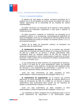 Página 25 de 63
7.2.2.1.- Contenidos de la Evaluación de la Salud Auditiva
7.2.2.1.1. Evaluación Auditiva
El objetivo de esta etapa es realizar revisiones periódicas de la
audición con el fin de detectar en forma precoz los efectos del ruido y
realizar seguimiento de la efectividad de las medidas de control
implementadas.
Se deben incorporar a la evaluación de la audición a todos aquellos
trabajadores con exposición ocupacional a ruido igual o superior al
Criterio de Acción.
Se debe comunicar, mediante un certificado, los resultados de la
evaluación auditiva, y si corresponde, recomendaciones específicas de
salud al trabajador, junto con un certificado de informe genérico con los
resultados globales por puesto de trabajo a la empresa (punto 7.2.2.1.5
del presente protocolo).
Dentro de la etapa de evaluación auditiva, se distinguen los
siguientes tipos de audiometrías:
A. Audiometría de base: Consiste en el examen que permite
determinar los umbrales de audición aéreos en el rango de frecuencias
de 500 Hz a 8000 Hz, en terreno o cámara audiométrica. Esta
audiometría debe ser realizada dentro de 60 días de iniciada la
exposición ocupacional a ruido a niveles iguales o superiores al Criterio
de Acción y debe cumplir con los requisitos de calidad y procedimientos
indicados en el Anexo 12.4.
Si una audiometría de base presenta una Incapacidad de Ganancia,
IG ≥15% o el perfil de la curva audiométrica indica una pérdida
auditiva no laboral o mixta (laboral y no laboral), este trabajador debe
ser derivado a una audiometría de confirmación y continuar con el
proceso de evaluación médica, detallados en el Anexo 12.3.
Junto con esta audiometría, se debe completar la ficha
epidemiológica e historia ocupacional del trabajador Anexo 12.5.
B. Audiometría de seguimiento: Es el examen que permite
determinar en forma periódica los umbrales de audición aéreos en el
rango de frecuencias de 500 Hz a 8000 Hz, en terreno o cámara
audiométrica. Esta audiometría debe cumplir con los requisitos de
calidad y procedimientos indicados en el Anexo 12.4.
Junto con esta audiometría, se debe actualizar la ficha
epidemiológica e historia ocupacional del trabajador, Anexo 12.5.
Los resultados se deben comparar con el audiograma base o con la
última audiometría de seguimiento o de confirmación, según
 