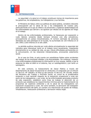 Página 4 de 63
1.- INTRODUCCION
La seguridad y la salud en el trabajo constituyen temas de importancia para
los gobiernos, los empleadores, los trabajadores y sus familias.
El Ministerio de Salud, entre sus políticas de salud pública, considera relevante
la preocupación por la salud de las y los trabajadores de nuestro país,
particularmente en lo que se refiere a la prevención y vigilancia epidemiológica de
las enfermedades que derivan o se agravan por efectos de los agentes de riesgo
en el trabajo.
Dentro de las enfermedades profesionales, la hipoacusia por exposición a
ruido laboral, presenta desde tiempos remotos una alta prevalencia,
principalmente en países industrializados. El número estimado de personas
afectadas por esta patología en el mundo, ha aumentado de 120 millones en el
año 1995 a 250 millones en el año 2004.
La pérdida auditiva inducida por ruido afecta principalmente la capacidad del
individuo para interactuar tanto en el trabajo como socialmente, impactando
directamente en su calidad de vida, ya que, induce dificultades permanentes en
la comunicación, en las relaciones interpersonales, provocando aislamiento
social.
En el caso de Chile, el país cuenta con estadísticas fiables sobre accidentes
del trabajo de las empresas afiladas a las Mutualidades. Sin embargo, respecto
a las enfermedades profesionales la información es muy escasa, debido a que la
pesquisa de ellas es débil en el sistema, hay un subdiagnóstico y por tanto un
subregistro.
En este contexto, la Subsecretaría de Salud Pública a través del
Departamento de Salud Ocupacional en atribución a lo dispuesto por el artículo
21 del D.S. Nº 109/68 y la letra g) del artículo 72 del D.S. Nº 101/68, ambos
del Ministerio del Trabajo y Previsión Social, en virtud de la problemática
existente a nivel nacional respecto de la exposición ocupacional a ruido por
parte de los trabajadores, y por ende, de las enfermedades generadas producto
de esta exposición, estableció como línea de trabajo la obtención de un
protocolo que establezca los requerimientos mínimos para la implementación de
programas de vigilancia ambiental y de la salud de los trabajadores con
exposición ocupacional a ruido. Así como también, la derivación del trabajador
post determinación del daño, en cuando a la intervención de puesto de trabajo,
rehabilitación, reeducación profesional y derivación médico legal.
 