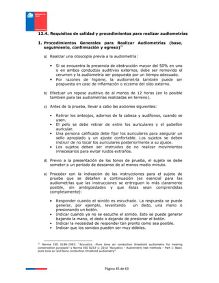 Página 45 de 63
12.4. Requisitos de calidad y procedimientos para realizar audiometrías
1. Procedimientos Generales para Realizar Audiometrías (base,
seguimiento, confirmación y egreso)31
a) Realizar una otoscopía previa a la audiometría:
• Si se encuentra la presencia de obstrucción mayor del 50% en uno
o en ambos conductos auditivos externos, debe ser removido el
cerumen y la audiometría ser pospuesta por un tiempo adecuado.
• Por razones de higiene, la audiometría también puede ser
pospuesta en caso de inflamación o eczema del oído externo.
b) Efectuar un reposo auditivo de al menos de 12 horas (en lo posible
también para las audiometrías realizadas en terreno).
c) Antes de la prueba, llevar a cabo las acciones siguientes:
• Retirar los anteojos, adornos de la cabeza y audífonos, cuando se
usen.
• El pelo se debe retirar de entre los auriculares y el pabellón
auricular.
• Una persona calificada debe fijar los auriculares para asegurar un
sello apropiado y un ajuste confortable. Los sujetos se deben
instruir de no tocar los auriculares posteriormente a su ajuste.
• Los sujetos deben ser instruidos de no realizar movimientos
innecesarios para evitar ruidos extraños.
d) Previo a la presentación de los tonos de prueba, el sujeto se debe
someter a un período de descanso de al menos medio minuto.
e) Proceder con la indicación de las instrucciones para el sujeto de
prueba que se detallan a continuación (es esencial para las
audiometrías que las instrucciones se entreguen lo más claramente
posible, sin ambigüedades y que éstas sean comprendidas
completamente):
• Responder cuando el sonido es escuchado. La respuesta se puede
generar, por ejemplo, levantando un dedo, una mano o
presionando un botón.
• Indicar cuando ya no se escuche el sonido. Esto se puede generar
bajando la mano, el dedo o dejando de presionar el botón.
• Indicar la necesidad de responder tan pronto como sea posible.
• Indicar que los sonidos pueden ser muy débiles.
31
Norma ISO 6189-1983: “Acoustics –Pure tone air conduction threshold audiometry for hearing
conservation purposes” y Norma ISO 8253-1: 2010 “Acoustics – Audiometric test methods – Part 1: Basic
pure tone air and bone conduction threshold audiometry”.
 