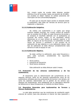 Página 54 de 63
Hz), ningún sujeto de prueba debe detectar sonidos
distintos a los de la prueba, hasta una posición de 50 dBHL.
Las pruebas se deben realizar en ambas posiciones del
interruptor de tono (Encendido/Apagado).
En caso que se escuche algún sonido no deseado desde
el audiómetro, éste debe ser retirado de servicio para su
inspección y reparación.
3.2.3.2Calibración Subjetiva.
Se realiza una audiometría a un sujeto que tenga
audición estable conocida, con niveles umbral de audición
que no excedan los 25 dBHL en cada frecuencia de prueba y
se compara el resultado obtenido con el audiograma ya
conocido del mismo sujeto. Si los resultados indican
diferencias en el nivel umbral de audición superior a 10
dBHL en alguna de las frecuencias, el audiómetro se debe
retirar de servicio y someterlo a una revisión de la
calibración de tipo objetiva o a una calibración básica. Este
tipo de calibración se debe efectuar completamente cada
semana en todo el equipo en uso.
3.2.3.3Calibración Objetiva.
Se debe verificar la calibración, para cada frecuencia y
para cada auricular, considerando los siguientes
parámetros:
• Nivel auditivo.
• Exactitud de frecuencia.
• Nivel fuerza vibratoria.
Esta calibración se debe efectuar cada 6 meses.
3.3 Evaluación de las cámaras audiométricas y de los
audiómetros.
El mecanismo para la determinación del cumplimiento de los
aspectos técnicos, tanto de las cámaras audiométricas como de los
audiómetros utilizados para las audiometrías de terreno y de cámara, así
como los aspectos relacionados con la gestión de los centros que
efectúan las audiometrías, será establecido por el Laboratorio Nacional
de Referencia en Salud Ocupacional, el Instituto de Salud Pública.
3.4 Requisitos Generales para Audiometrías de Terreno y
Cámara Audiométrica.
La sala debe garantizar que las condiciones de ventilación según
criterios de confort, para dos personas al interior de ésta (paciente y
 