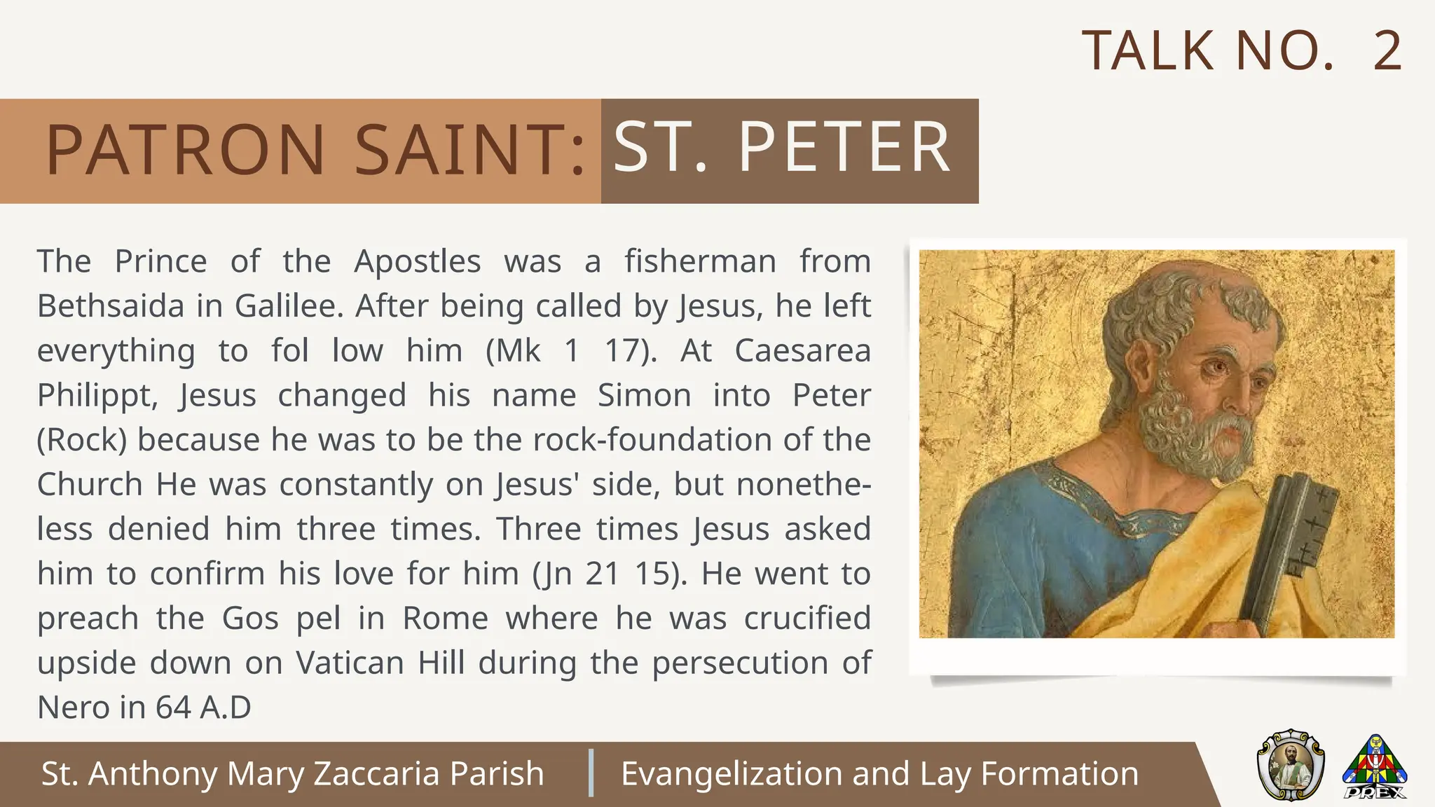 St. Anthony Mary Zaccaria Parish Evangelization and Lay Formation
The Prince of the Apostles was a fisherman from
Bethsaida in Galilee. After being called by Jesus, he left
everything to fol low him (Mk 1 17). At Caesarea
Philippt, Jesus changed his name Simon into Peter
(Rock) because he was to be the rock-foundation of the
Church He was constantly on Jesus' side, but nonethe-
less denied him three times. Three times Jesus asked
him to confirm his love for him (Jn 21 15). He went to
preach the Gos pel in Rome where he was crucified
upside down on Vatican Hill during the persecution of
Nero in 64 A.D
ST. PETER
PATRON SAINT:
TALK NO. 2
 