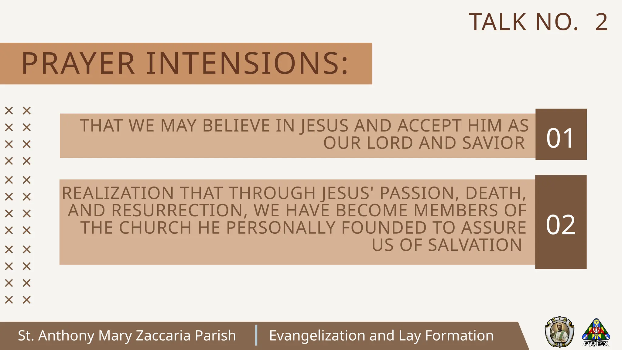 St. Anthony Mary Zaccaria Parish Evangelization and Lay Formation
PRAYER INTENSIONS:
TALK NO. 2
01
02
REALIZATION THAT THROUGH JESUS' PASSION, DEATH,
AND RESURRECTION, WE HAVE BECOME MEMBERS OF
THE CHURCH HE PERSONALLY FOUNDED TO ASSURE
US OF SALVATION
THAT WE MAY BELIEVE IN JESUS AND ACCEPT HIM AS
OUR LORD AND SAVIOR
 