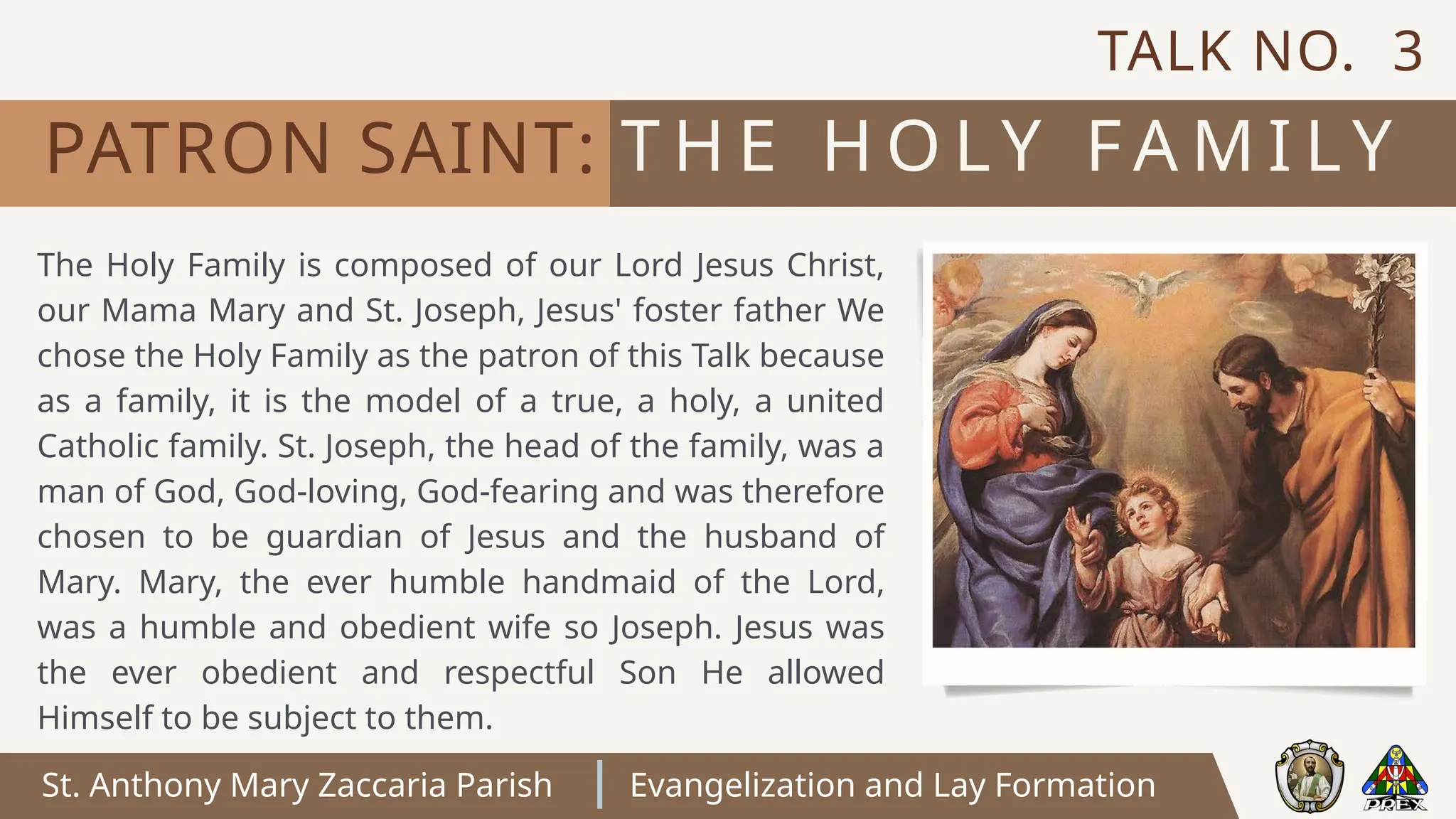 St. Anthony Mary Zaccaria Parish Evangelization and Lay Formation
T H E H O LY F A M I LY
PATRON SAINT:
The Holy Family is composed of our Lord Jesus Christ,
our Mama Mary and St. Joseph, Jesus' foster father We
chose the Holy Family as the patron of this Talk because
as a family, it is the model of a true, a holy, a united
Catholic family. St. Joseph, the head of the family, was a
man of God, God-loving, God-fearing and was therefore
chosen to be guardian of Jesus and the husband of
Mary. Mary, the ever humble handmaid of the Lord,
was a humble and obedient wife so Joseph. Jesus was
the ever obedient and respectful Son He allowed
Himself to be subject to them.
TALK NO. 3
 