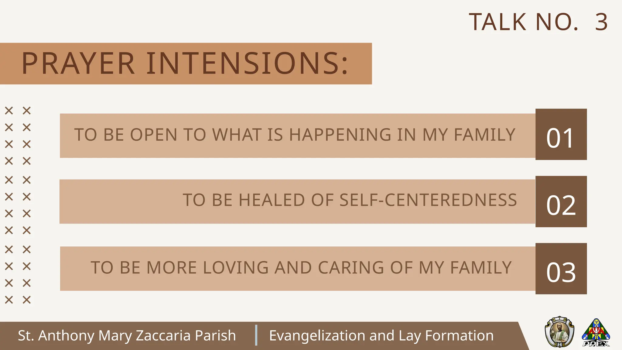 St. Anthony Mary Zaccaria Parish Evangelization and Lay Formation
PRAYER INTENSIONS:
TALK NO. 3
01
02
03
TO BE OPEN TO WHAT IS HAPPENING IN MY FAMILY
TO BE HEALED OF SELF-CENTEREDNESS
TO BE MORE LOVING AND CARING OF MY FAMILY
 