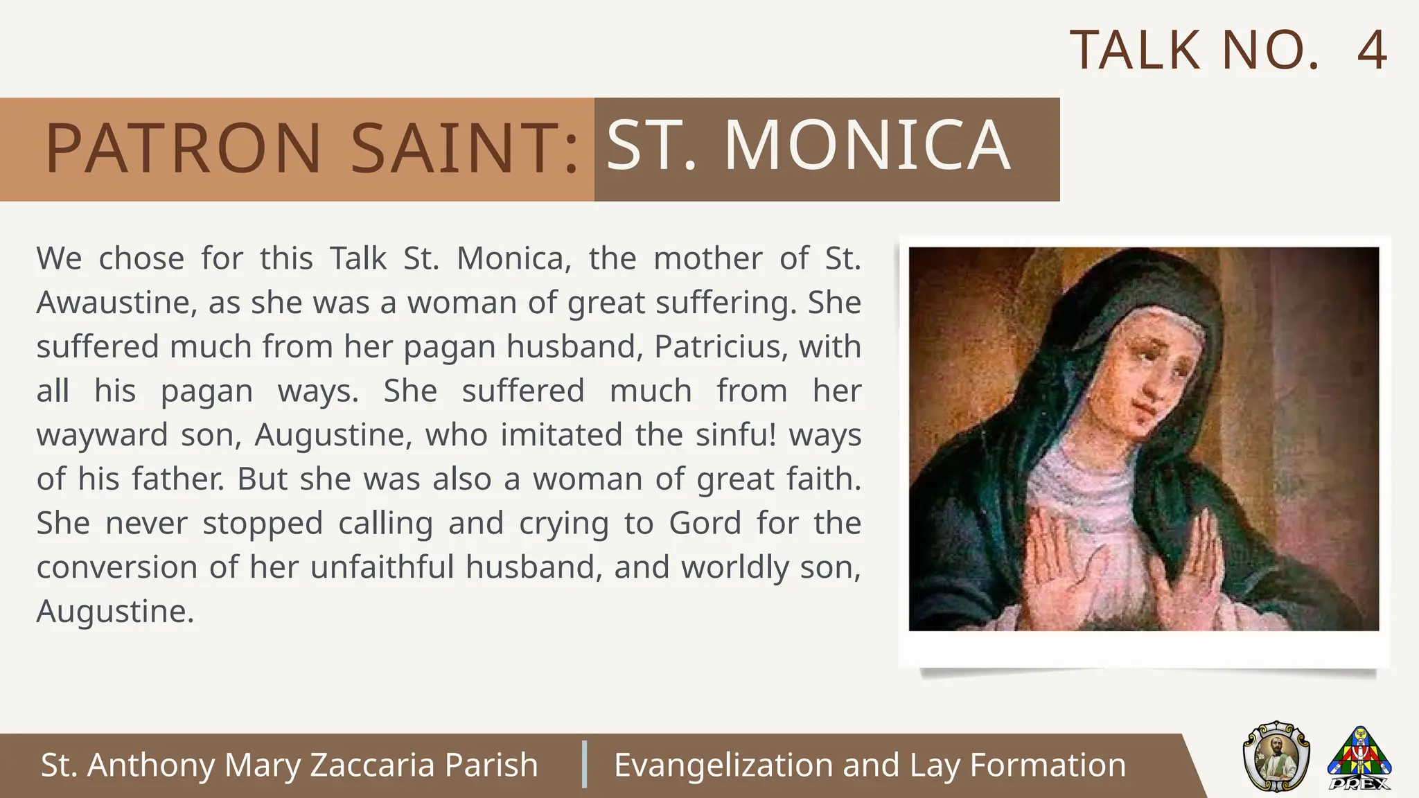 St. Anthony Mary Zaccaria Parish Evangelization and Lay Formation
We chose for this Talk St. Monica, the mother of St.
Awaustine, as she was a woman of great suffering. She
suffered much from her pagan husband, Patricius, with
all his pagan ways. She suffered much from her
wayward son, Augustine, who imitated the sinfu! ways
of his father. But she was also a woman of great faith.
She never stopped calling and crying to Gord for the
conversion of her unfaithful husband, and worldly son,
Augustine.
ST. MONICA
PATRON SAINT:
TALK NO. 4
 