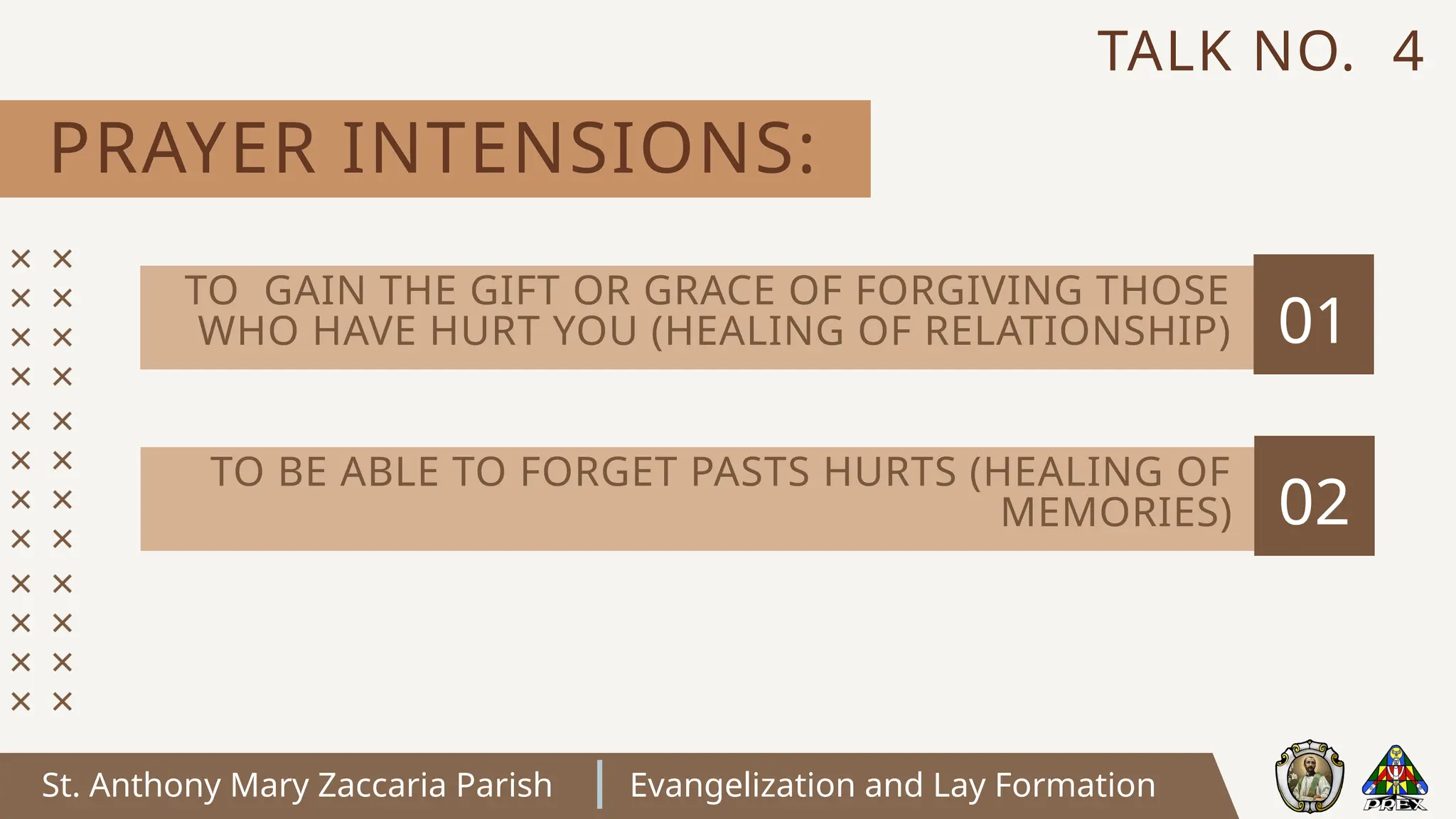 St. Anthony Mary Zaccaria Parish Evangelization and Lay Formation
PRAYER INTENSIONS:
TALK NO. 4
01
TO GAIN THE GIFT OR GRACE OF FORGIVING THOSE
WHO HAVE HURT YOU (HEALING OF RELATIONSHIP)
02
TO BE ABLE TO FORGET PASTS HURTS (HEALING OF
MEMORIES)
 