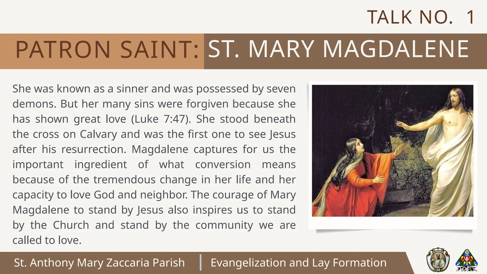 St. Anthony Mary Zaccaria Parish Evangelization and Lay Formation
ST. MARY MAGDALENE
PATRON SAINT:
She was known as a sinner and was possessed by seven
demons. But her many sins were forgiven because she
has shown great love (Luke 7:47). She stood beneath
the cross on Calvary and was the first one to see Jesus
after his resurrection. Magdalene captures for us the
important ingredient of what conversion means
because of the tremendous change in her life and her
capacity to love God and neighbor. The courage of Mary
Magdalene to stand by Jesus also inspires us to stand
by the Church and stand by the community we are
called to love.
TALK NO. 1
 
