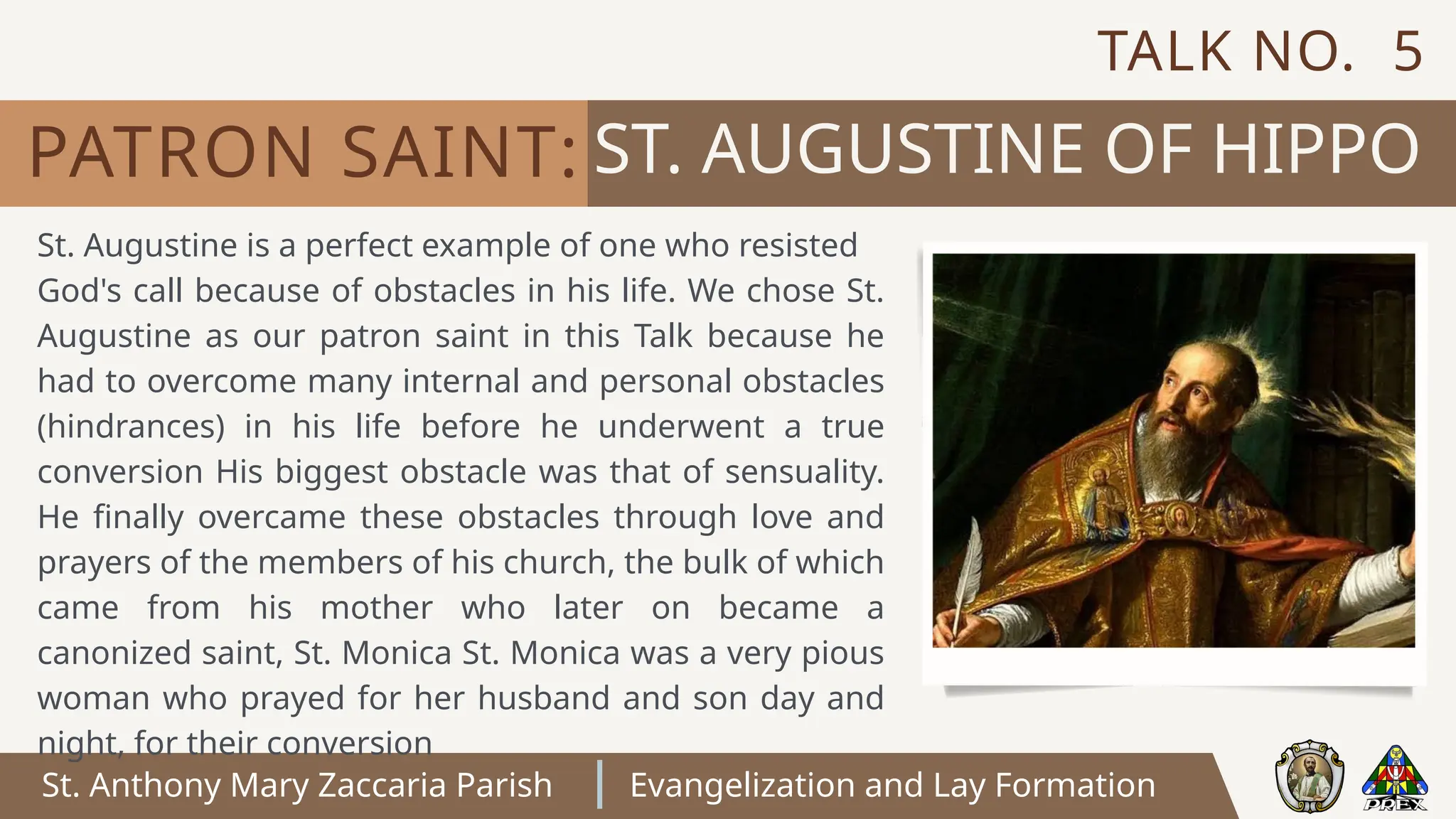 St. Anthony Mary Zaccaria Parish Evangelization and Lay Formation
ST. AUGUSTINE OF HIPPO
PATRON SAINT:
St. Augustine is a perfect example of one who resisted
God's call because of obstacles in his life. We chose St.
Augustine as our patron saint in this Talk because he
had to overcome many internal and personal obstacles
(hindrances) in his life before he underwent a true
conversion His biggest obstacle was that of sensuality.
He finally overcame these obstacles through love and
prayers of the members of his church, the bulk of which
came from his mother who later on became a
canonized saint, St. Monica St. Monica was a very pious
woman who prayed for her husband and son day and
night, for their conversion
TALK NO. 5
 