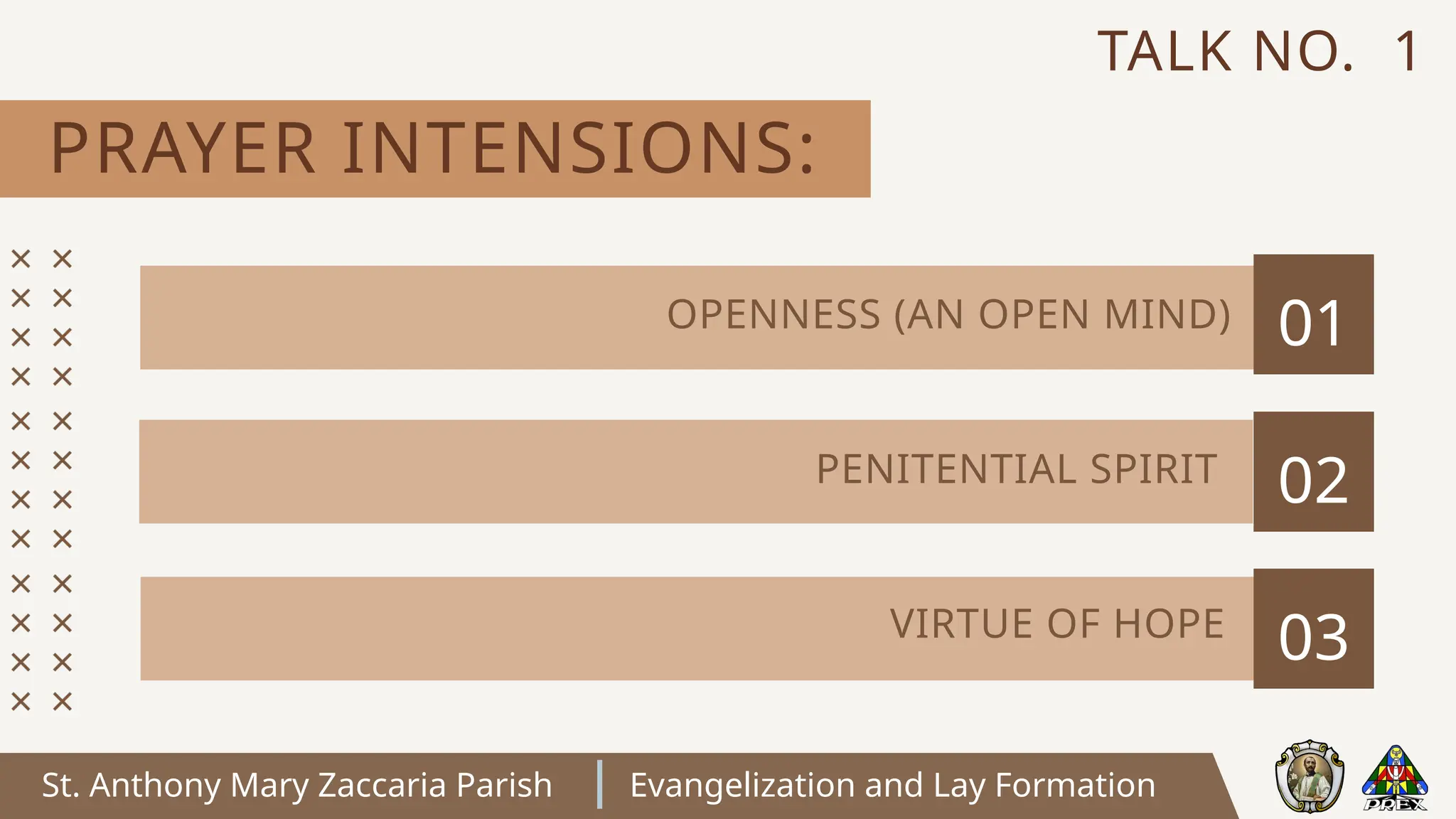St. Anthony Mary Zaccaria Parish Evangelization and Lay Formation
PRAYER INTENSIONS:
TALK NO. 1
01
02
03
OPENNESS (AN OPEN MIND)
PENITENTIAL SPIRIT
VIRTUE OF HOPE
 