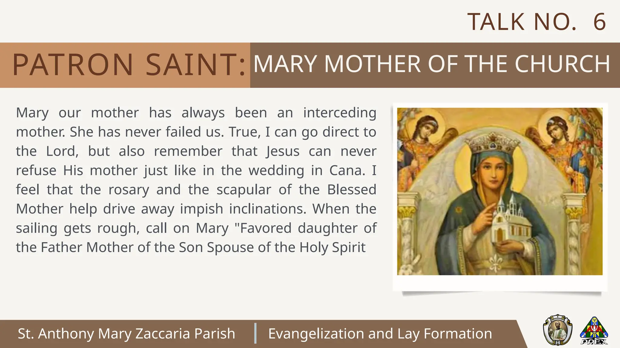 St. Anthony Mary Zaccaria Parish Evangelization and Lay Formation
MARY MOTHER OF THE CHURCH
PATRON SAINT:
Mary our mother has always been an interceding
mother. She has never failed us. True, I can go direct to
the Lord, but also remember that Jesus can never
refuse His mother just like in the wedding in Cana. I
feel that the rosary and the scapular of the Blessed
Mother help drive away impish inclinations. When the
sailing gets rough, call on Mary "Favored daughter of
the Father Mother of the Son Spouse of the Holy Spirit
TALK NO. 6
 