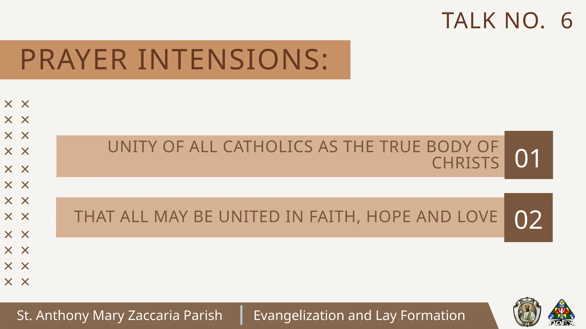 St. Anthony Mary Zaccaria Parish Evangelization and Lay Formation
PRAYER INTENSIONS:
TALK NO. 6
01
02
THAT ALL MAY BE UNITED IN FAITH, HOPE AND LOVE
UNITY OF ALL CATHOLICS AS THE TRUE BODY OF
CHRISTS
 