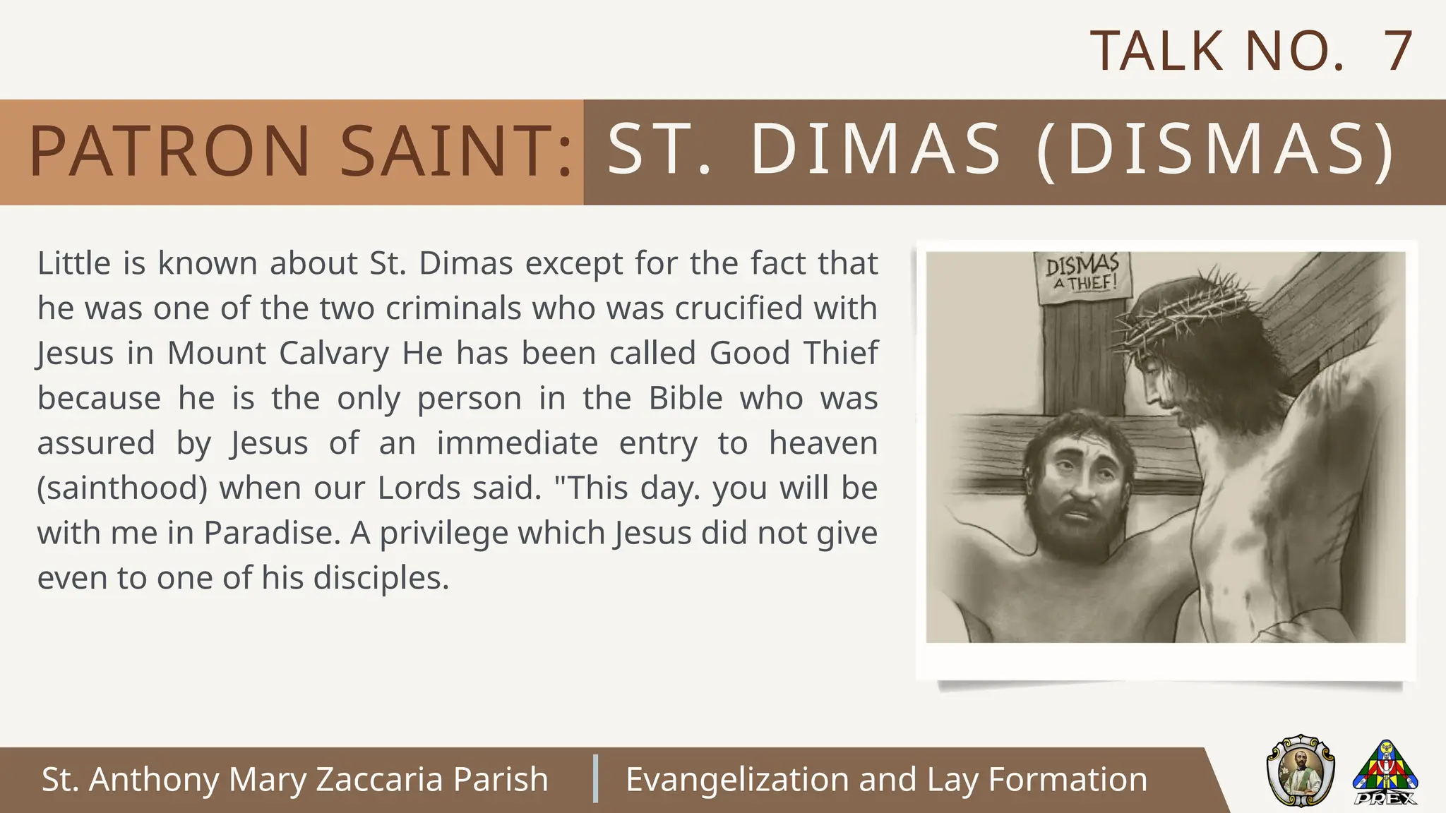 St. Anthony Mary Zaccaria Parish Evangelization and Lay Formation
Little is known about St. Dimas except for the fact that
he was one of the two criminals who was crucified with
Jesus in Mount Calvary He has been called Good Thief
because he is the only person in the Bible who was
assured by Jesus of an immediate entry to heaven
(sainthood) when our Lords said. "This day. you will be
with me in Paradise. A privilege which Jesus did not give
even to one of his disciples.
ST. DIMAS (DISMAS)
PATRON SAINT:
TALK NO. 7
 