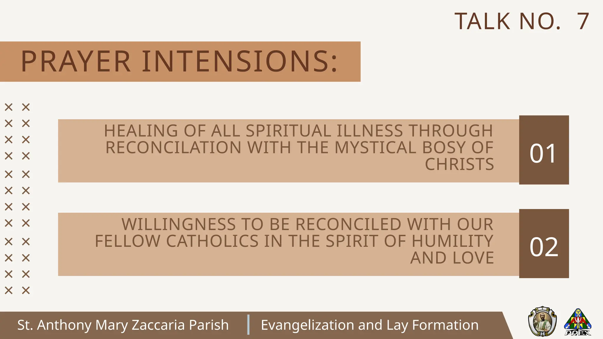 St. Anthony Mary Zaccaria Parish Evangelization and Lay Formation
PRAYER INTENSIONS:
TALK NO. 7
01
HEALING OF ALL SPIRITUAL ILLNESS THROUGH
RECONCILATION WITH THE MYSTICAL BOSY OF
CHRISTS
02
WILLINGNESS TO BE RECONCILED WITH OUR
FELLOW CATHOLICS IN THE SPIRIT OF HUMILITY
AND LOVE
 