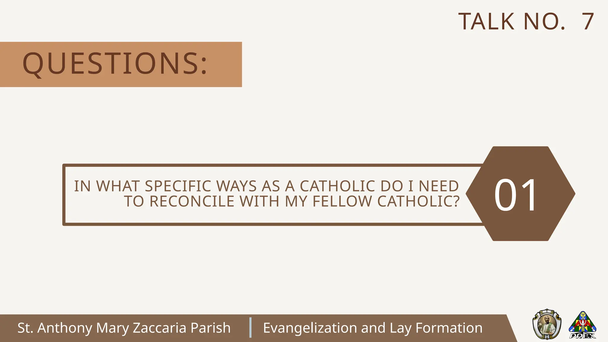 St. Anthony Mary Zaccaria Parish Evangelization and Lay Formation
IN WHAT SPECIFIC WAYS AS A CATHOLIC DO I NEED
TO RECONCILE WITH MY FELLOW CATHOLIC? 01
QUESTIONS:
TALK NO. 7
 