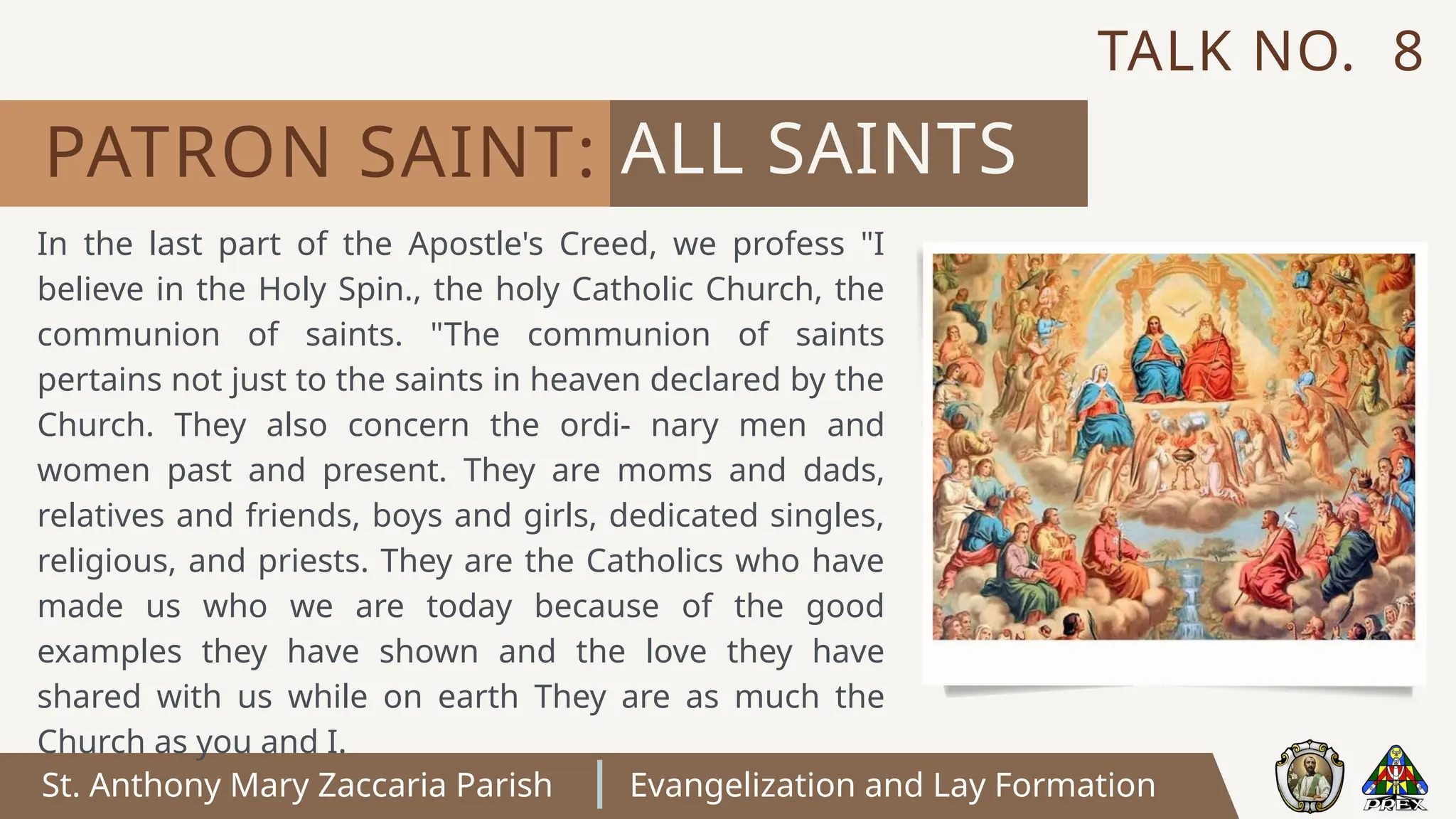 St. Anthony Mary Zaccaria Parish Evangelization and Lay Formation
In the last part of the Apostle's Creed, we profess "I
believe in the Holy Spin., the holy Catholic Church, the
communion of saints. "The communion of saints
pertains not just to the saints in heaven declared by the
Church. They also concern the ordi- nary men and
women past and present. They are moms and dads,
relatives and friends, boys and girls, dedicated singles,
religious, and priests. They are the Catholics who have
made us who we are today because of the good
examples they have shown and the love they have
shared with us while on earth They are as much the
Church as you and I.
ALL SAINTS
PATRON SAINT:
TALK NO. 8
 