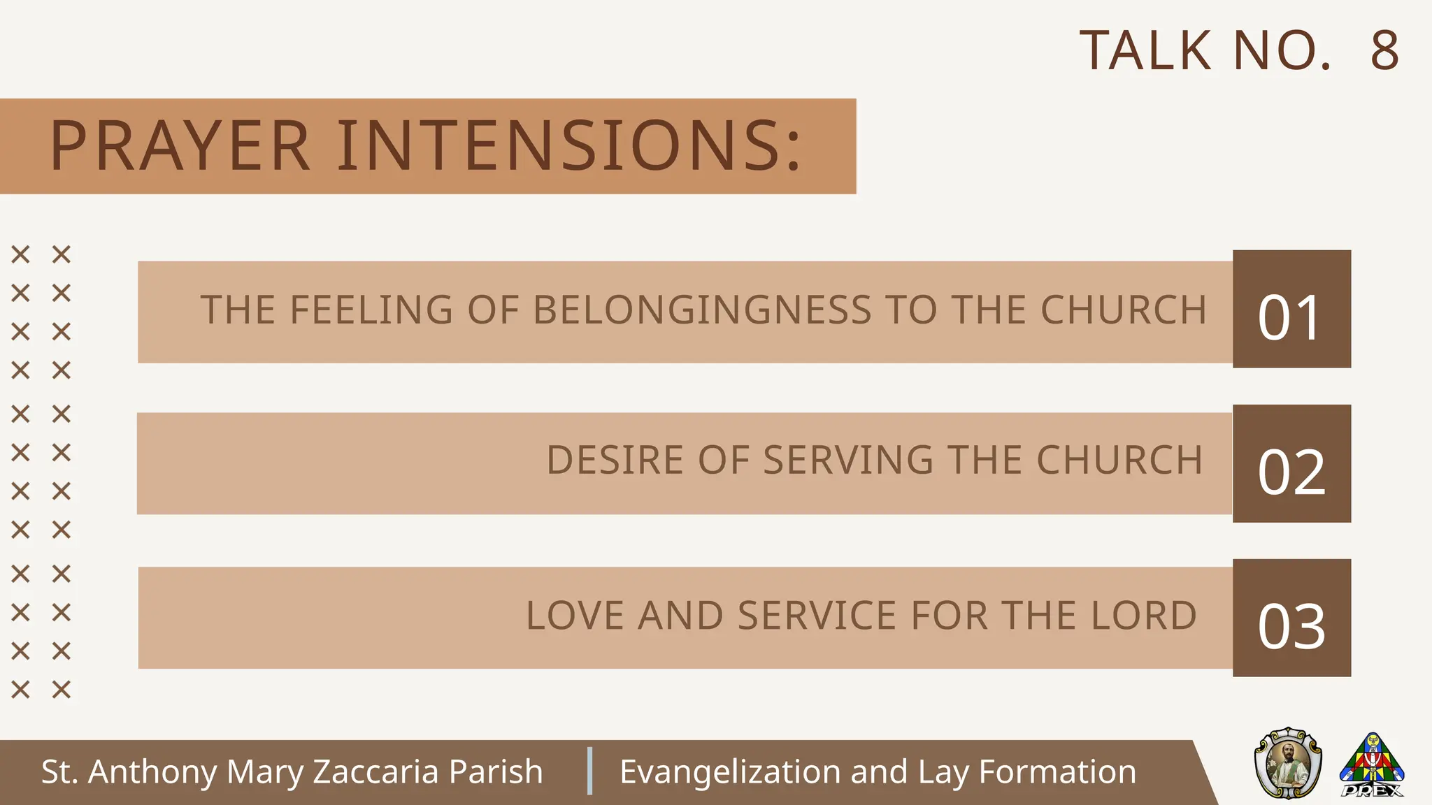 St. Anthony Mary Zaccaria Parish Evangelization and Lay Formation
PRAYER INTENSIONS:
TALK NO. 8
01
02
03
THE FEELING OF BELONGINGNESS TO THE CHURCH
DESIRE OF SERVING THE CHURCH
LOVE AND SERVICE FOR THE LORD
 
