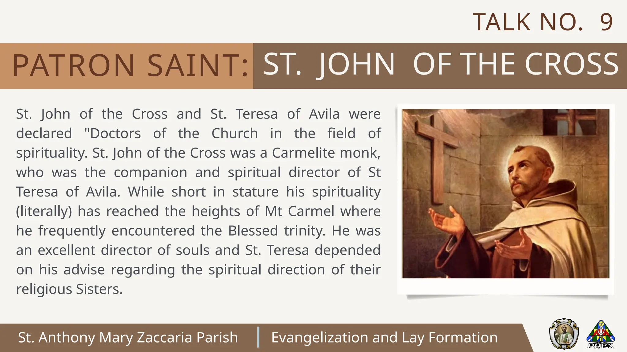 St. Anthony Mary Zaccaria Parish Evangelization and Lay Formation
St. John of the Cross and St. Teresa of Avila were
declared "Doctors of the Church in the field of
spirituality. St. John of the Cross was a Carmelite monk,
who was the companion and spiritual director of St
Teresa of Avila. While short in stature his spirituality
(literally) has reached the heights of Mt Carmel where
he frequently encountered the Blessed trinity. He was
an excellent director of souls and St. Teresa depended
on his advise regarding the spiritual direction of their
religious Sisters.
ST. JOHN OF THE CROSS
PATRON SAINT:
TALK NO. 9
 