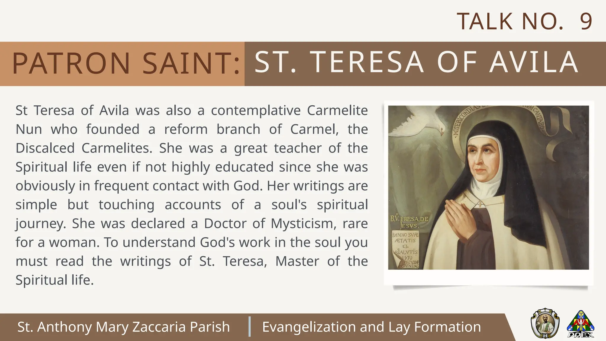St. Anthony Mary Zaccaria Parish Evangelization and Lay Formation
St Teresa of Avila was also a contemplative Carmelite
Nun who founded a reform branch of Carmel, the
Discalced Carmelites. She was a great teacher of the
Spiritual life even if not highly educated since she was
obviously in frequent contact with God. Her writings are
simple but touching accounts of a soul's spiritual
journey. She was declared a Doctor of Mysticism, rare
for a woman. To understand God's work in the soul you
must read the writings of St. Teresa, Master of the
Spiritual life.
ST. TERESA OF AVILA
PATRON SAINT:
TALK NO. 9
 