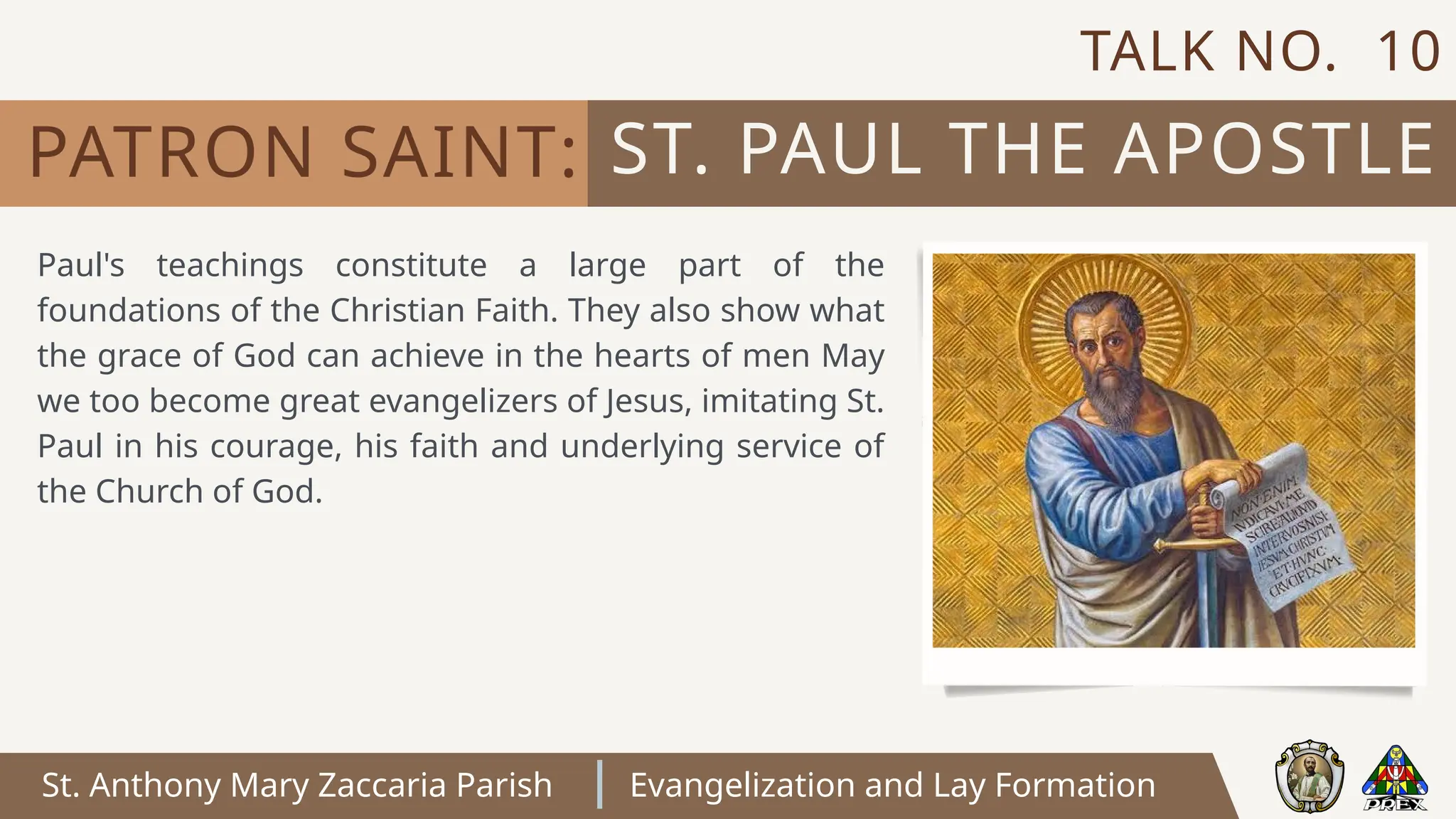 St. Anthony Mary Zaccaria Parish Evangelization and Lay Formation
Paul's teachings constitute a large part of the
foundations of the Christian Faith. They also show what
the grace of God can achieve in the hearts of men May
we too become great evangelizers of Jesus, imitating St.
Paul in his courage, his faith and underlying service of
the Church of God.
ST. PAUL THE APOSTLE
PATRON SAINT:
TALK NO. 10
 