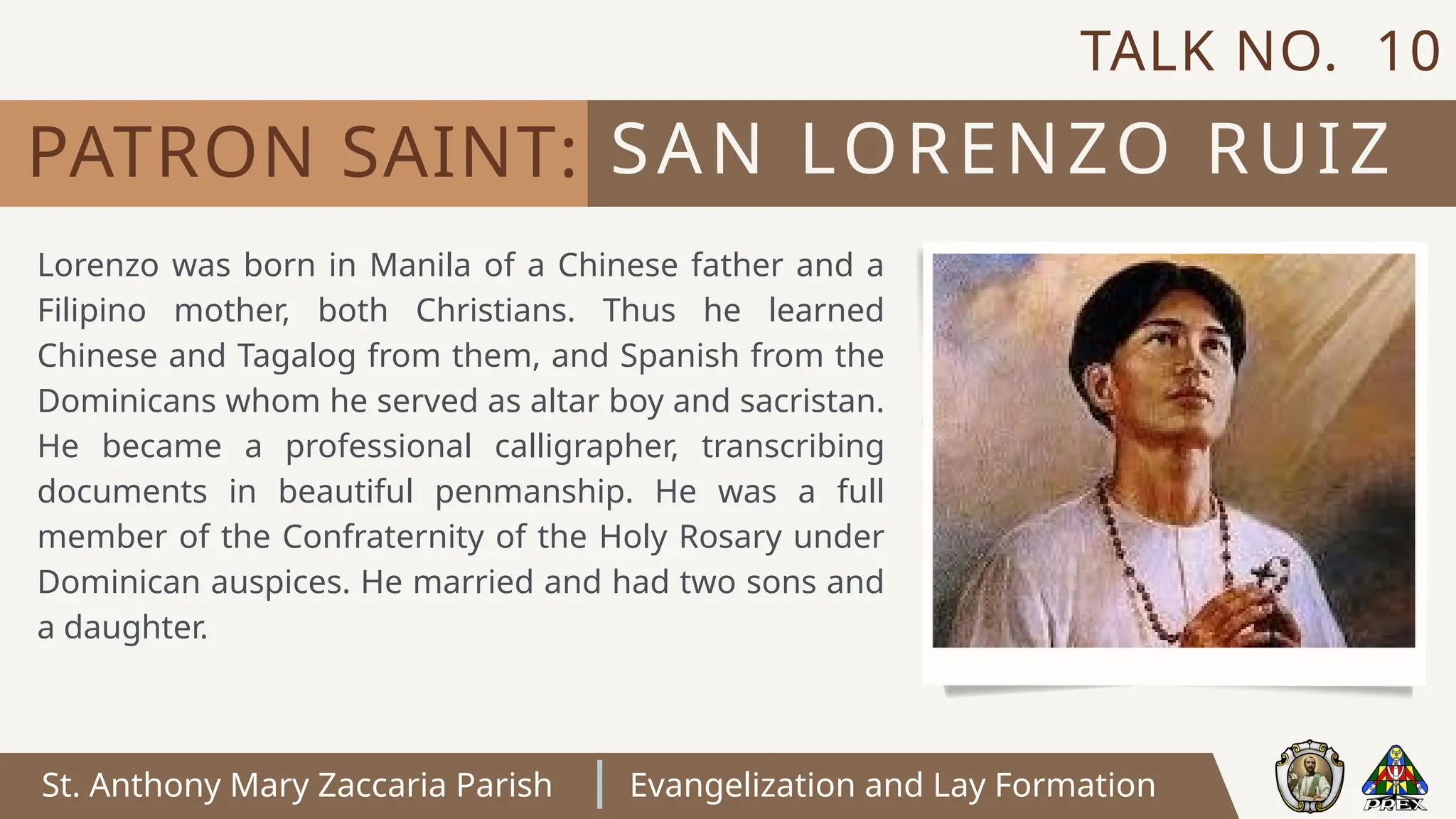 St. Anthony Mary Zaccaria Parish Evangelization and Lay Formation
Lorenzo was born in Manila of a Chinese father and a
Filipino mother, both Christians. Thus he learned
Chinese and Tagalog from them, and Spanish from the
Dominicans whom he served as altar boy and sacristan.
He became a professional calligrapher, transcribing
documents in beautiful penmanship. He was a full
member of the Confraternity of the Holy Rosary under
Dominican auspices. He married and had two sons and
a daughter.
SAN LORENZO RUIZ
PATRON SAINT:
TALK NO. 10
 