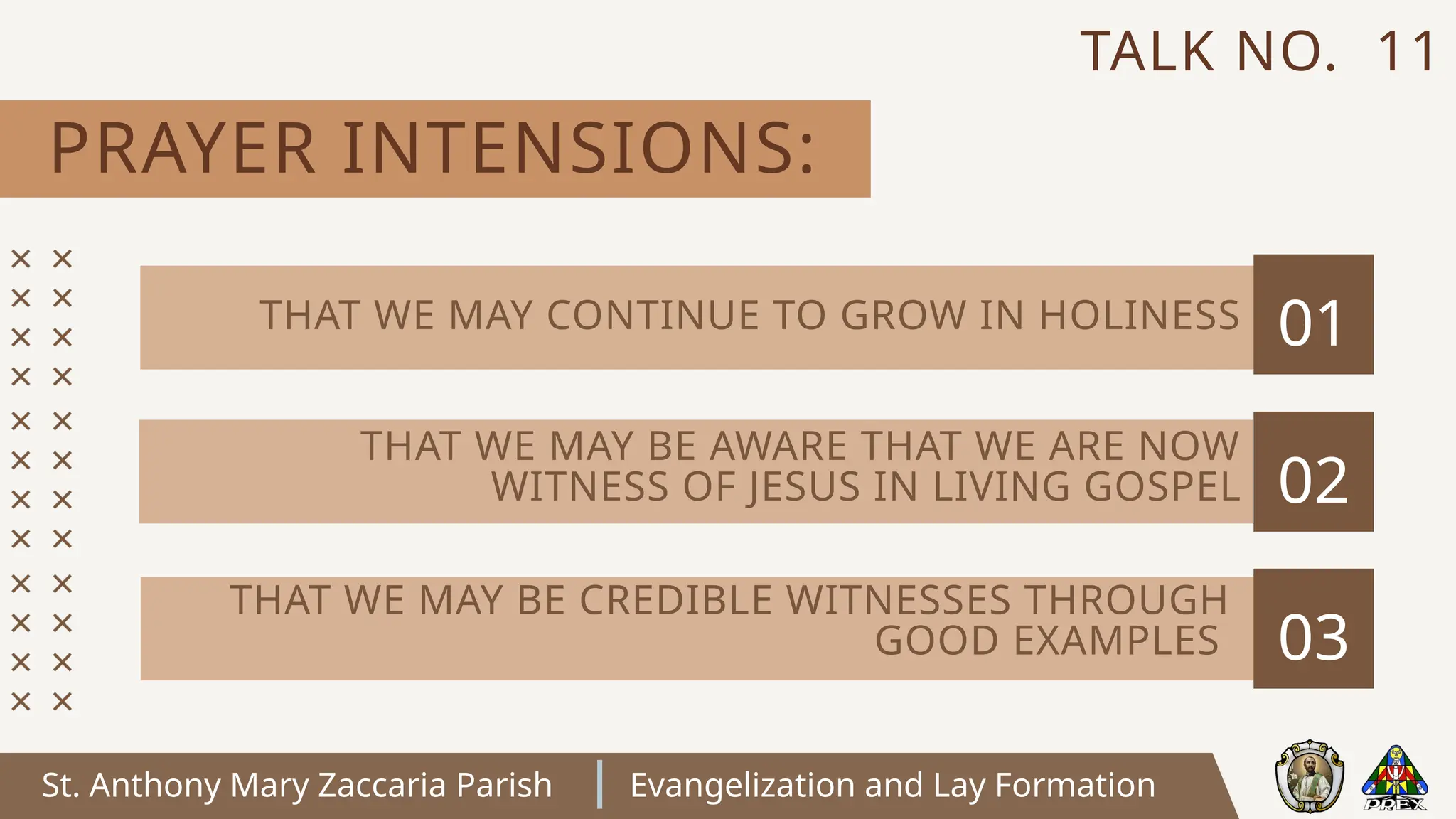 St. Anthony Mary Zaccaria Parish Evangelization and Lay Formation
PRAYER INTENSIONS:
TALK NO. 11
01
02
03
THAT WE MAY CONTINUE TO GROW IN HOLINESS
THAT WE MAY BE AWARE THAT WE ARE NOW
WITNESS OF JESUS IN LIVING GOSPEL
THAT WE MAY BE CREDIBLE WITNESSES THROUGH
GOOD EXAMPLES
 