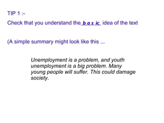 TIP 1 :- Check that you understand the  basic  idea of the text (A simple summary might look like this ... Unemployment is a problem, and youth unemployment is a big problem. Many young people will suffer. This could damage society.   