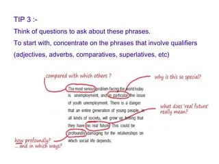 TIP 3 :- Think of questions to ask about these phrases.  To start with, concentrate on the phrases that involve qualifiers  (adjectives, adverbs, comparatives, superlatives, etc) 