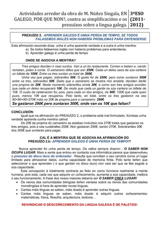 Actividades arredor da obra de M. Núñez Singala, EN 3ºESO
 GALEGO, POR QUE NON?, contra as simplificacións e os (2011-
                       prexuízos sobre a lingua galega. 2012)

       PREXUÍZO 2. APRENDER GALEGO É UNHA PERDA DE TEMPO, SE TODOS
              FALASEMOS INGLÉS NON HABERÍA PROBLEMAS PARA ENTENDERSE.

Esta afirmación esconde dúas: unha é unha aparente verdade e a outra é unha mentira:
          a) Se todos falásemos inglés non habería problemas para entenderse.
          b) Aprender galego é unha perda de tempo

         ONDE SE AGOCHA A MENTIRA?
        Tres amigos deciden ir cear xuntos. Van a un bo restaurante. Comen e beben e, cando
rematan, piden a conta. O camareiro dilles que son 250€. Cada un deles saca da súa carteira
un billete de 100€. Entre os tres xuntan un total de 300€.
        Unha vez que pagan, sóbranlles 50€. O gasto foi de 250€, pero como xuntaron 300€
entre os tres, sóbranlles 50€. Dado que o camareiro se mostra moi amable, deciden darlle
una propina de 20€. Neste momento sóbranlles aínda 30€, e como son tres amigos acordan
que cada un deles recuperará 10€. De modo que cada un garda na súa carteira un billete de
10€. O custo da celebración foi, pois, para cada un dos amigos, de 90€: 100€ que cada quen
puxo, menos 10€ que recuperou. Polo tanto, en total, entre os tres gastaron na cea
90+90+90=270€ máis os 20€ de propina para o camareiro: 290€.
Se gastaron 290€ pero xuntaran 300€, onde van os 10€ que faltan?

CONCLUSIÓN:
       Igual que na afirmación do PREXUÍZO 2, o problema está mal formulado: Xúntase unha
verdade aparente cunha mentira cativa!
       Os 20€ da propina do camareiro xa estaban incluídos nos 270€ totais que gastaran os
tres amigos, pois a cea custáralles 250€. Non gastaran 290€, senón 270€. Sobráranlles 30€
dos 300€ que xuntaran para pagar.

                 CAL É A MENTIRA QUE SE AGOCHA NA AFIRMACIÓN DO
           PREXUÍZO 2.b: APRENDER GALEGO É UNHA PERDA DE TEMPO!?

      Nunca aprender foi unha perda de tempo. Os vellos sempre dixeron : O SABER NON
OCUPA LUGAR. Mais a xente que entrou en contacto coa informática parece que desenvolveu
o prexuízo do disco duro do ordenador . Resulta que conciben o seu cerobre coma un lugar
limitado para almacenar datos, cunha capacidade de memoria finita. Polo tanto teñen que
seleccionar o que aprenden ( o que gardan no disco duro) non vaia ser que se lles esgote a
súa capacidade.
       Esta concepción é totalmente contraria ao feito en como funciona realmente a mente
humana, pois esta, cada vez que adquire un coñecemento, aumenta a súa capacidade, mellora
o seu funcionamento. A frase dos nosos maiores debería ser O SABER CREA LUGAR!
     Os nenos das comunidades bilingües teñen vantaxe sobre os nenos das comunidades
       monolingües á hora de aprender novas linguas.
     Cantas máis linguas se saben, máis doado é aprender outras linguas.
     Cantas máis linguas se saben, máis doado é adquirir outros coñecementos:
       matemáticas, física, filosofía, arquitectura, bioloxía…

      REIVINDICAR O DESCOÑECEMENTO DA LINGUA GALEGA É DE PALETOS!
 