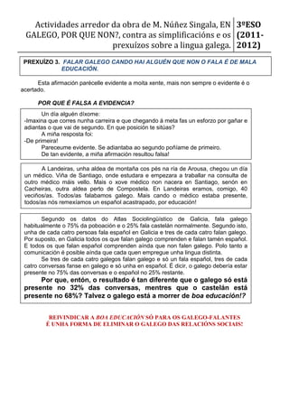 Actividades arredor da obra de M. Núñez Singala, EN 3ºESO
 GALEGO, POR QUE NON?, contra as simplificacións e os (2011-
                       prexuízos sobre a lingua galega. 2012)
 PREXUÍZO 3. FALAR GALEGO CANDO HAI ALGUÉN QUE NON O FALA É DE MALA
            EDUCACIÓN.

      Esta afirmación parécelle evidente a moita xente, mais non sempre o evidente é o
acertado.

      POR QUE É FALSA A EVIDENCIA?
        Un día alguén díxome:
 -Imaxina que corres nunha carreira e que chegando á meta fas un esforzo por gañar e
 adiantas o que vai de segundo. En que posición te sitúas?
        A miña resposta foi:
 -De primeira!
        Pareceume evidente. Se adiantaba ao segundo poñíame de primeiro.
        De tan evidente, a miña afirmación resultou falsa!

       A Landeiras, unha aldea de montaña cos pés na ría de Arousa, chegou un día
 un médico. Viña de Santiago, onde estudara e empezara a traballar na consulta de
 outro médico máis vello. Mais o xove médico non nacera en Santiago, senón en
 Cacheiras, outra aldea perto de Compostela. En Landeiras eramos, comigo, 40
 veciños/as. Todos/as falabamos galego. Mais cando o médico estaba presente,
 todos/as nós remexíamos un español acastrapado, por educación!

        Segundo os datos do Atlas Sociolingüístico de Galicia, fala galego
 habitualmente o 75% da poboación e o 25% fala castelán normalmente. Segundo isto,
 unha de cada catro persoas fala español en Galicia e tres de cada catro falan galego.
 Por suposto, en Galicia todos os que falan galego comprenden e falan tamén español.
 E todos os que falan español comprenden aínda que non falen galego. Polo tanto a
 comunicación é posible aínda que cada quen empregue unha lingua distinta.
        Se tres de cada catro galegos falan galego e só un fala español, tres de cada
 catro conversas fanse en galego e só unha en español. É dicir, o galego debería estar
 presente no 75% das conversas e o español no 25% restante.
      Por que, entón, o resultado é tan diferente que o galego só está
 presente no 32% das conversas, mentres que o castelán está
 presente no 68%? Talvez o galego está a morrer de boa educación!?


          REIVINDICAR A BOA EDUCACIÓN SÓ PARA OS GALEGO-FALANTES
         É UNHA FORMA DE ELIMINAR O GALEGO DAS RELACIÓNS SOCIAIS!
 