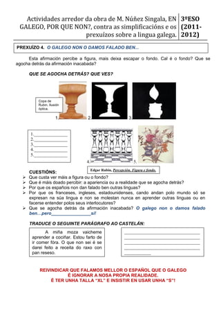 Actividades arredor da obra de M. Núñez Singala, EN 3ºESO
 GALEGO, POR QUE NON?, contra as simplificacións e os (2011-
                       prexuízos sobre a lingua galega. 2012)
PREXUÍZO 4. O GALEGO NON O DAMOS FALADO BEN...

     Esta afirmación percibe a figura, mais deixa escapar o fondo. Cal é o fondo? Que se
agocha detrás da afirmación inacabada?

       QUE SE AGOCHA DETRÁS? QUE VES?




           Copa de
           Rubin. Ilusión
           óptica.

                      1.           2.                         3.


       1._______________
       2._______________
       3._______________
       4._______________
       5._______________
                                  4.                               5.
                                       Edgar Rubin, Percepción. Figura e fondo.
       CUESTIÓNS:
      Que custa ver máis a figura ou o fondo?
      Que é máis doado percibir: a apariencia ou a realidade que se agocha detrás?
      Por que os españois non dan falado ben outras linguas?
      Por que os franceses, ingleses, estadounidenses, cando andan polo mundo só se
       expresan na súa lingua e non se molestan nunca en aprender outras linguas ou en
       facerse entender polos seus interlocutores?
      Que se agocha detrás da afirmación inacabada? O galego non o damos falado
       ben…pero________________si!

       TRADUCE O SEGUINTE PARÁGRAFO AO CASTELÁN:
               A miña moza vaicheme                        __________________________________
        aprender a cociñar. Estou farto de                 __________________________________
        ir comer fóra. O que non sei é se                  __________________________________
        darei feito a receita do raxo con                  __________________________________
        pan reseso.                                        ____________
                                                           __________________________________
                                                           ___
           REIVINDICAR QUE FALAMOS MELLOR O ESPAÑOL QUE O GALEGO
                       É IGNORAR A NOSA PROPIA REALIDADE.
                É TER UNHA TALLA “XL” E INSISTIR EN USAR UNHA “S”!
 