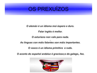 OS PREXUÍZOS
O alemán é un idioma moi áspero e duro.
Falar inglés é mellor.
O asturiano non vale para nada.
.
As linguas con máis falantes son máis importantes.
O vasco é un idioma primitivo e rudo.
O acento do español andaluz é gracioso;o do galego, feo.

 